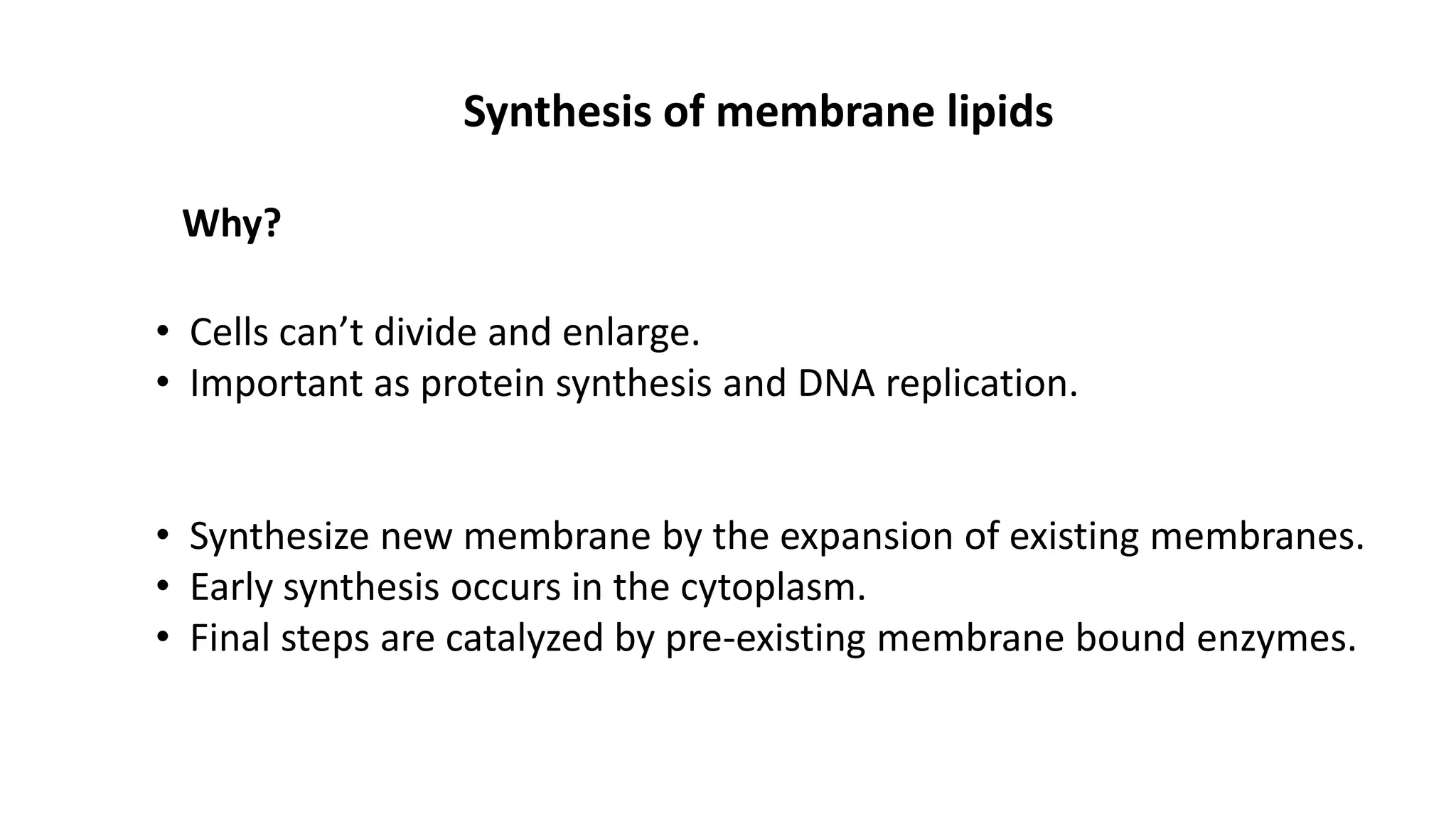 Synthesis of membrane lipids
Why?
• Cells can’t divide and enlarge.
• Important as protein synthesis and DNA replication.
• Synthesize new membrane by the expansion of existing membranes.
• Early synthesis occurs in the cytoplasm.
• Final steps are catalyzed by pre-existing membrane bound enzymes.
 