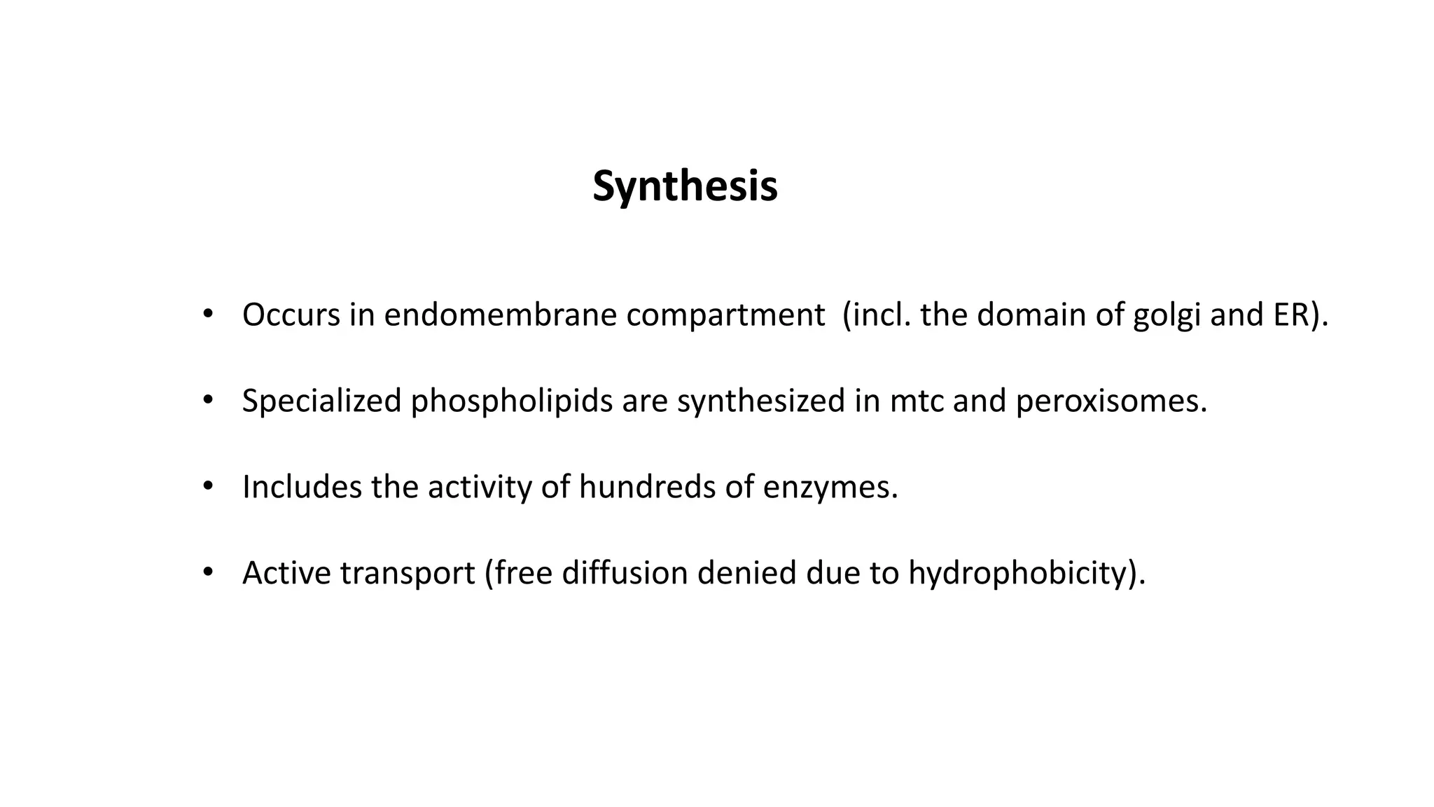 Synthesis
• Occurs in endomembrane compartment (incl. the domain of golgi and ER).
• Specialized phospholipids are synthesized in mtc and peroxisomes.
• Includes the activity of hundreds of enzymes.
• Active transport (free diffusion denied due to hydrophobicity).
 