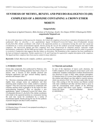 IJRET: International Journal of Research in Engineering and Technology ISSN: 2319-1163
__________________________________________________________________________________________
Volume: 02 Issue: 02 | Feb-2013, Available @ http://www.ijret.org 94
SYNTHESIS OF METHYL, BENZYL AND PSEUDO-HALOGENO CO (III)
COMPLEXES OF A DIOXIME CONTAINING A CROWN ETHER
MOIETY
SangeetaSahu
Department of Applied Chemistry, Bhila iInstitute of Technology, Kendri, New Raipur-493661 (Chhattisgarh) INDIA
sangeetasahu76@gmail.com
Abstract
In view of the importance of the macrocyclic chemistry, the Cobalt (II) complexes of several new categories of azamacrocycles were
synthesized. Here we describes a new quadridentate ligand 5,6-Benzo(15-crown-5)4,7-diaza deca-2,9-ethanedial dioxime
(C18H24N4O7).This chelate coordinates with cobalt in the equatorial position as a monoanion leaving the axial sites vacant for
coordination by a variety of monodentate ligands, thereby paving the way for the synthesis of pseudo halogeno and alkyl Co(III)
complexes. The macrocyclic ligands and their complexes have been characterized by elemental analysis, molecular weight
determination, conductance, IR and NMR spectral studies. The spectral data suggested tetra coordinated state for cobalt, its geometry
is tetrahedral. Conductivity data suggests that they behave as electrolytes. The formulation of the complexes has been established on
the basis of chemical composition. Further analysis for C, H, and N and may be required for complete description of the complexes.
The ligand and their complexes have been used as catalyst in many industries.
Keywords: Cobalt, Macrocyclic complex, synthesis, spectroscopy
----------------------------------------------------------------------***------------------------------------------------------------------------
1. INTRODUCTION
Crown ether compounds, first synthesized by Pederson, who
described (1)
their ion binding properties have been a focus of
interest. This is because of their possible chemical and
biological application and their unusual binding capacity,
salvation and transport effect. (2)
Vic –Dioximes containing mildly acidic hydroxyl groups and
slightly basic nitrogen atoms are amphoteric and their
transition metal complexes have widely studied as analytical
reagents(3)
.They have also been examined as compounds with
columnar stacking which is thought to be the reason for their
semiconducting properties(4)
. Here we describes a new
quadridentate ligand 5,6-Benzo(15-crown-5)4,7-diaza deca-
2,9-ethanedial dioxime (C18H24N4O7).This chelate coordinates
with cobalt in the equatorial position as a monoanion leaving
the axial sites vacant for coordination by a variety of
monodentate ligands, thereby paving the way for the synthesis
of pseudo halogeno and alkyl Co(III) complexes.
2. EXPERIMENTAL
4,5-Diamino benzo (15-crown-5) was prepared according to a
reported method(5).
2.1 Materials and methods
In view of the importance of macro cyclic chemistry, the
Co(III) complexes of new categories of aza macro cyclic were
synthesized. Template condensation of ethane dionemonoxime
was dissolved in water at 60oC under nitrogen atmosphere.
4,5-diamino benzo 915-crown-5)was added in small portion to
this solution and ethanol was then added to reaction mixture,
which was stirred at 45oC for 18 hrs, then under reflex for one
hour. After cooling to 5oC the mixture was filtered, washed
with water coldethanol and ether and then dried in vacuo to
yield the corresponding metal complex of the following
yellow colored solid macro cyclic legend – 5,6-Benzo(15-
crown-5)4,7-diaza deca-2,9-ethanedial dioxime
(C18H24N4O7).
 