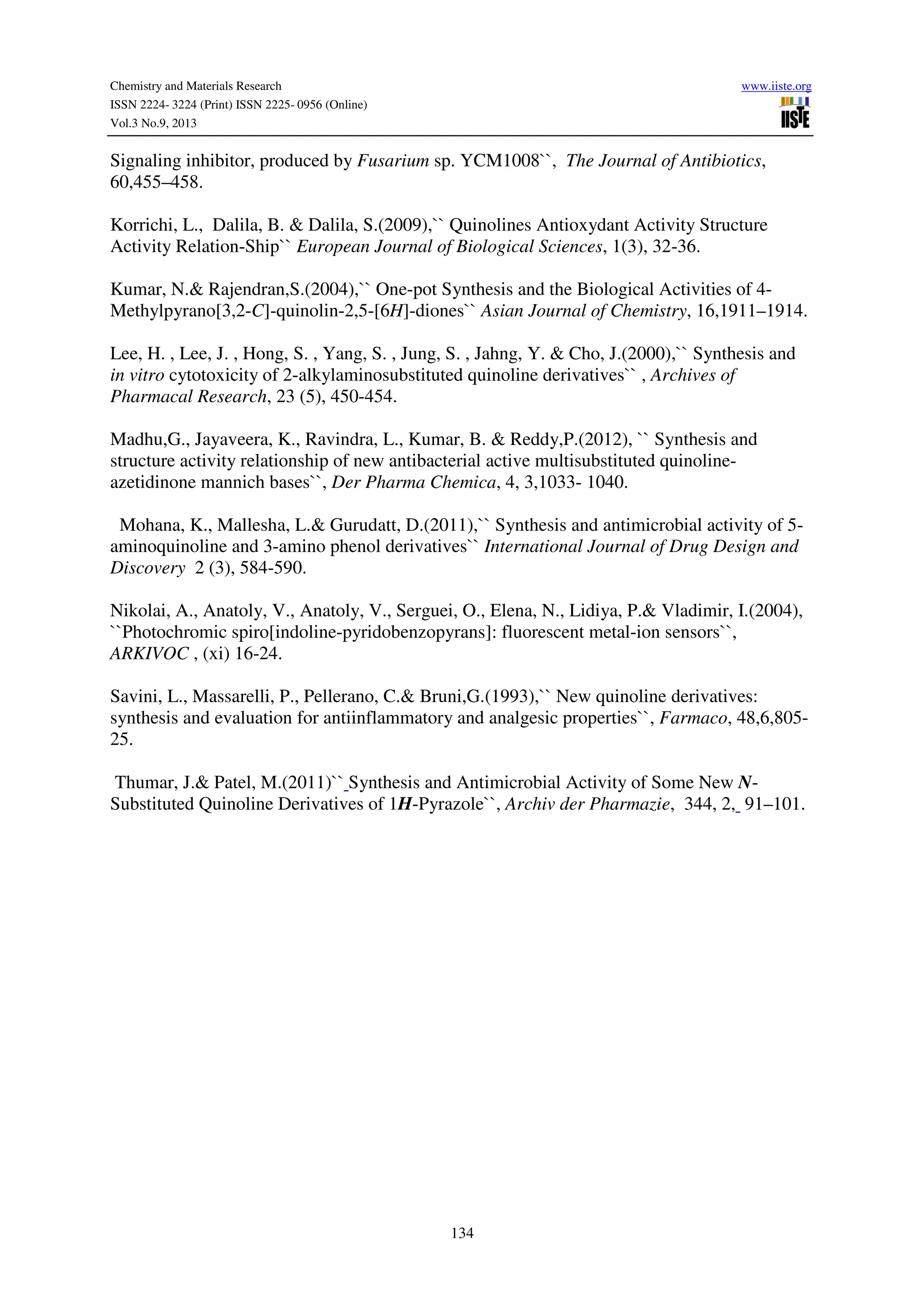 Chemistry and Materials Research www.iiste.org
ISSN 2224- 3224 (Print) ISSN 2225- 0956 (Online)
Vol.3 No.9, 2013
134
Signaling inhibitor, produced by Fusarium sp. YCM1008``, The Journal of Antibiotics,
60,455–458.
Korrichi, L., Dalila, B. & Dalila, S.(2009),`` Quinolines Antioxydant Activity Structure
Activity Relation-Ship`` European Journal of Biological Sciences, 1(3), 32-36.
Kumar, N.& Rajendran,S.(2004),`` One-pot Synthesis and the Biological Activities of 4-
Methylpyrano[3,2-C]-quinolin-2,5-[6H]-diones`` Asian Journal of Chemistry, 16,1911–1914.
Lee, H. , Lee, J. , Hong, S. , Yang, S. , Jung, S. , Jahng, Y. & Cho, J.(2000),`` Synthesis and
in vitro cytotoxicity of 2-alkylaminosubstituted quinoline derivatives`` , Archives of
Pharmacal Research, 23 (5), 450-454.
Madhu,G., Jayaveera, K., Ravindra, L., Kumar, B. & Reddy,P.(2012), `` Synthesis and
structure activity relationship of new antibacterial active multisubstituted quinoline-
azetidinone mannich bases``, Der Pharma Chemica, 4, 3,1033- 1040.
Mohana, K., Mallesha, L.& Gurudatt, D.(2011),`` Synthesis and antimicrobial activity of 5-
aminoquinoline and 3-amino phenol derivatives`` International Journal of Drug Design and
Discovery 2 (3), 584-590.
Nikolai, A., Anatoly, V., Anatoly, V., Serguei, O., Elena, N., Lidiya, P.& Vladimir, I.(2004),
``Photochromic spiro[indoline-pyridobenzopyrans]: fluorescent metal-ion sensors``,
ARKIVOC , (xi) 16-24.
Savini, L., Massarelli, P., Pellerano, C.& Bruni,G.(1993),`` New quinoline derivatives:
synthesis and evaluation for antiinflammatory and analgesic properties``, Farmaco, 48,6,805-
25.
Thumar, J.& Patel, M.(2011)`` Synthesis and Antimicrobial Activity of Some New N-
Substituted Quinoline Derivatives of 1H-Pyrazole``, Archiv der Pharmazie, 344, 2, 91–101.
 