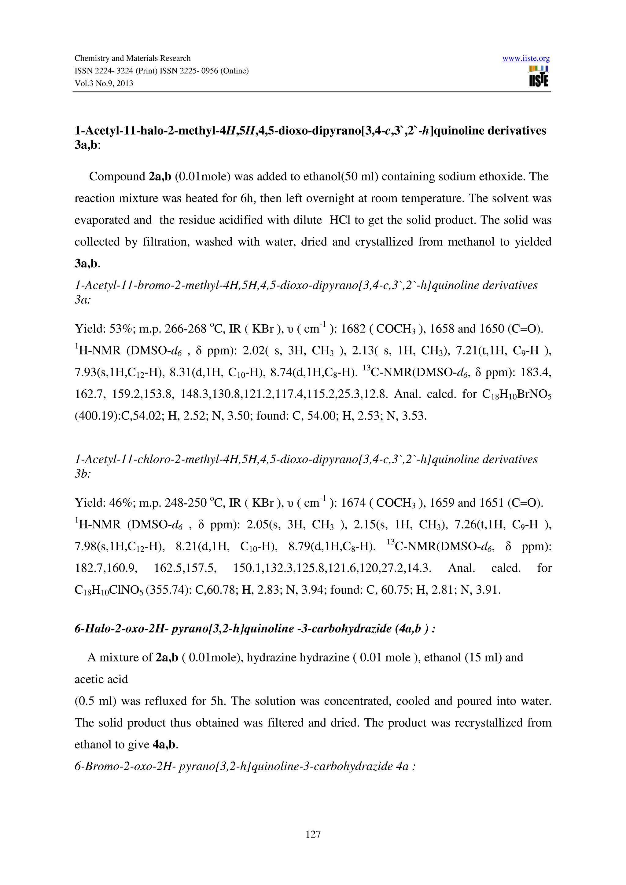 Chemistry and Materials Research www.iiste.org
ISSN 2224- 3224 (Print) ISSN 2225- 0956 (Online)
Vol.3 No.9, 2013
127
1-Acetyl-11-halo-2-methyl-4H,5H,4,5-dioxo-dipyrano[3,4-c,3`,2`-h]quinoline derivatives
3a,b:
Compound 2a,b (0.01mole) was added to ethanol(50 ml) containing sodium ethoxide. The
reaction mixture was heated for 6h, then left overnight at room temperature. The solvent was
evaporated and the residue acidified with dilute HCl to get the solid product. The solid was
collected by filtration, washed with water, dried and crystallized from methanol to yielded
3a,b.
1-Acetyl-11-bromo-2-methyl-4H,5H,4,5-dioxo-dipyrano[3,4-c,3`,2`-h]quinoline derivatives
3a:
Yield: 53%; m.p. 266-268 o
C, IR ( KBr ), υ ( cm-1
): 1682 ( COCH3 ), 1658 and 1650 (C=O).
1
H-NMR (DMSO-d6 , δ ppm): 2.02( s, 3H, CH3 ), 2.13( s, 1H, CH3), 7.21(t,1H, C9-H ),
7.93(s,1H,C12-H), 8.31(d,1H, C10-H), 8.74(d,1H,C8-H). 13
C-NMR(DMSO-d6, δ ppm): 183.4,
162.7, 159.2,153.8, 148.3,130.8,121.2,117.4,115.2,25.3,12.8. Anal. calcd. for C18H10BrNO5
(400.19):C,54.02; H, 2.52; N, 3.50; found: C, 54.00; H, 2.53; N, 3.53.
1-Acetyl-11-chloro-2-methyl-4H,5H,4,5-dioxo-dipyrano[3,4-c,3`,2`-h]quinoline derivatives
3b:
Yield: 46%; m.p. 248-250 o
C, IR ( KBr ), υ ( cm-1
): 1674 ( COCH3 ), 1659 and 1651 (C=O).
1
H-NMR (DMSO-d6 , δ ppm): 2.05(s, 3H, CH3 ), 2.15(s, 1H, CH3), 7.26(t,1H, C9-H ),
7.98(s,1H,C12-H), 8.21(d,1H, C10-H), 8.79(d,1H,C8-H). 13
C-NMR(DMSO-d6, δ ppm):
182.7,160.9, 162.5,157.5, 150.1,132.3,125.8,121.6,120,27.2,14.3. Anal. calcd. for
C18H10ClNO5 (355.74): C,60.78; H, 2.83; N, 3.94; found: C, 60.75; H, 2.81; N, 3.91.
6-Halo-2-oxo-2H- pyrano[3,2-h]quinoline -3-carbohydrazide (4a,b ) :
A mixture of 2a,b ( 0.01mole), hydrazine hydrazine ( 0.01 mole ), ethanol (15 ml) and
acetic acid
(0.5 ml) was refluxed for 5h. The solution was concentrated, cooled and poured into water.
The solid product thus obtained was filtered and dried. The product was recrystallized from
ethanol to give 4a,b.
6-Bromo-2-oxo-2H- pyrano[3,2-h]quinoline-3-carbohydrazide 4a :
 