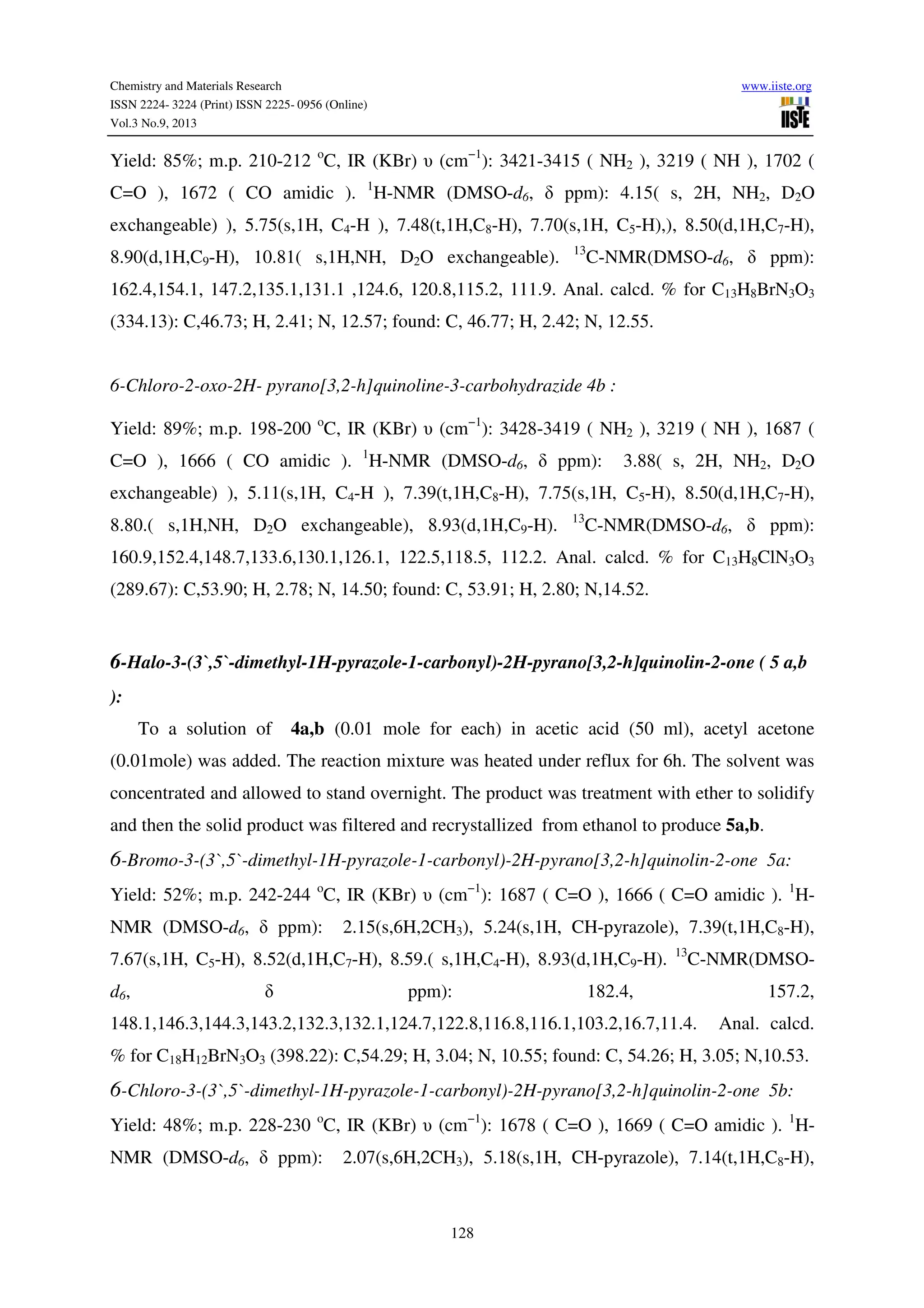 Chemistry and Materials Research www.iiste.org
ISSN 2224- 3224 (Print) ISSN 2225- 0956 (Online)
Vol.3 No.9, 2013
128
Yield: 85%; m.p. 210-212 o
C, IR (KBr) υ (cm−1
): 3421-3415 ( NH2 ), 3219 ( NH ), 1702 (
C=O ), 1672 ( CO amidic ). 1
H-NMR (DMSO-d6, δ ppm): 4.15( s, 2H, NH2, D2O
exchangeable) ), 5.75(s,1H, C4-H ), 7.48(t,1H,C8-H), 7.70(s,1H, C5-H),), 8.50(d,1H,C7-H),
8.90(d,1H,C9-H), 10.81( s,1H,NH, D2O exchangeable). 13
C-NMR(DMSO-d6, δ ppm):
162.4,154.1, 147.2,135.1,131.1 ,124.6, 120.8,115.2, 111.9. Anal. calcd. % for C13H8BrN3O3
(334.13): C,46.73; H, 2.41; N, 12.57; found: C, 46.77; H, 2.42; N, 12.55.
6-Chloro-2-oxo-2H- pyrano[3,2-h]quinoline-3-carbohydrazide 4b :
Yield: 89%; m.p. 198-200 o
C, IR (KBr) υ (cm−1
): 3428-3419 ( NH2 ), 3219 ( NH ), 1687 (
C=O ), 1666 ( CO amidic ). 1
H-NMR (DMSO-d6, δ ppm): 3.88( s, 2H, NH2, D2O
exchangeable) ), 5.11(s,1H, C4-H ), 7.39(t,1H,C8-H), 7.75(s,1H, C5-H), 8.50(d,1H,C7-H),
8.80.( s,1H,NH, D2O exchangeable), 8.93(d,1H,C9-H). 13
C-NMR(DMSO-d6, δ ppm):
160.9,152.4,148.7,133.6,130.1,126.1, 122.5,118.5, 112.2. Anal. calcd. % for C13H8ClN3O3
(289.67): C,53.90; H, 2.78; N, 14.50; found: C, 53.91; H, 2.80; N,14.52.
6-Halo-3-(3`,5`-dimethyl-1H-pyrazole-1-carbonyl)-2H-pyrano[3,2-h]quinolin-2-one ( 5 a,b
):
To a solution of 4a,b (0.01 mole for each) in acetic acid (50 ml), acetyl acetone
(0.01mole) was added. The reaction mixture was heated under reflux for 6h. The solvent was
concentrated and allowed to stand overnight. The product was treatment with ether to solidify
and then the solid product was filtered and recrystallized from ethanol to produce 5a,b.
6-Bromo-3-(3`,5`-dimethyl-1H-pyrazole-1-carbonyl)-2H-pyrano[3,2-h]quinolin-2-one 5a:
Yield: 52%; m.p. 242-244 o
C, IR (KBr) υ (cm−1
): 1687 ( C=O ), 1666 ( C=O amidic ). 1
H-
NMR (DMSO-d6, δ ppm): 2.15(s,6H,2CH3), 5.24(s,1H, CH-pyrazole), 7.39(t,1H,C8-H),
7.67(s,1H, C5-H), 8.52(d,1H,C7-H), 8.59.( s,1H,C4-H), 8.93(d,1H,C9-H). 13
C-NMR(DMSO-
d6, δ ppm): 182.4, 157.2,
148.1,146.3,144.3,143.2,132.3,132.1,124.7,122.8,116.8,116.1,103.2,16.7,11.4. Anal. calcd.
% for C18H12BrN3O3 (398.22): C,54.29; H, 3.04; N, 10.55; found: C, 54.26; H, 3.05; N,10.53.
6-Chloro-3-(3`,5`-dimethyl-1H-pyrazole-1-carbonyl)-2H-pyrano[3,2-h]quinolin-2-one 5b:
Yield: 48%; m.p. 228-230 o
C, IR (KBr) υ (cm−1
): 1678 ( C=O ), 1669 ( C=O amidic ). 1
H-
NMR (DMSO-d6, δ ppm): 2.07(s,6H,2CH3), 5.18(s,1H, CH-pyrazole), 7.14(t,1H,C8-H),
 