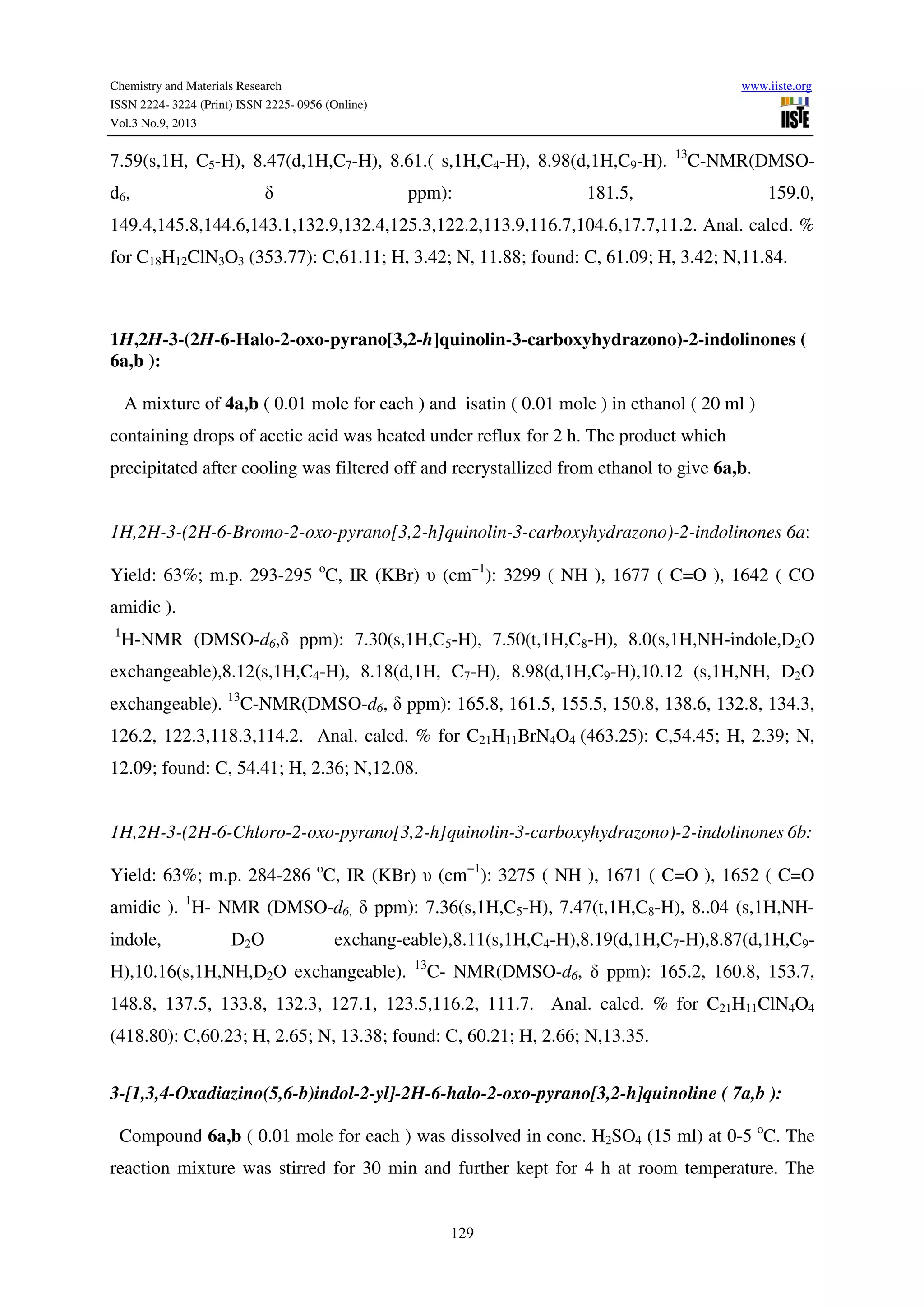 Chemistry and Materials Research www.iiste.org
ISSN 2224- 3224 (Print) ISSN 2225- 0956 (Online)
Vol.3 No.9, 2013
129
7.59(s,1H, C5-H), 8.47(d,1H,C7-H), 8.61.( s,1H,C4-H), 8.98(d,1H,C9-H). 13
C-NMR(DMSO-
d6, δ ppm): 181.5, 159.0,
149.4,145.8,144.6,143.1,132.9,132.4,125.3,122.2,113.9,116.7,104.6,17.7,11.2. Anal. calcd. %
for C18H12ClN3O3 (353.77): C,61.11; H, 3.42; N, 11.88; found: C, 61.09; H, 3.42; N,11.84.
1H,2H-3-(2H-6-Halo-2-oxo-pyrano[3,2-h]quinolin-3-carboxyhydrazono)-2-indolinones (
6a,b ):
A mixture of 4a,b ( 0.01 mole for each ) and isatin ( 0.01 mole ) in ethanol ( 20 ml )
containing drops of acetic acid was heated under reflux for 2 h. The product which
precipitated after cooling was filtered off and recrystallized from ethanol to give 6a,b.
1H,2H-3-(2H-6-Bromo-2-oxo-pyrano[3,2-h]quinolin-3-carboxyhydrazono)-2-indolinones 6a:
Yield: 63%; m.p. 293-295 o
C, IR (KBr) υ (cm−1
): 3299 ( NH ), 1677 ( C=O ), 1642 ( CO
amidic ).
1
H-NMR (DMSO-d6,δ ppm): 7.30(s,1H,C5-H), 7.50(t,1H,C8-H), 8.0(s,1H,NH-indole,D2O
exchangeable),8.12(s,1H,C4-H), 8.18(d,1H, C7-H), 8.98(d,1H,C9-H),10.12 (s,1H,NH, D2O
exchangeable). 13
C-NMR(DMSO-d6, δ ppm): 165.8, 161.5, 155.5, 150.8, 138.6, 132.8, 134.3,
126.2, 122.3,118.3,114.2. Anal. calcd. % for C21H11BrN4O4 (463.25): C,54.45; H, 2.39; N,
12.09; found: C, 54.41; H, 2.36; N,12.08.
1H,2H-3-(2H-6-Chloro-2-oxo-pyrano[3,2-h]quinolin-3-carboxyhydrazono)-2-indolinones 6b:
Yield: 63%; m.p. 284-286 o
C, IR (KBr) υ (cm−1
): 3275 ( NH ), 1671 ( C=O ), 1652 ( C=O
amidic ). 1
H- NMR (DMSO-d6, δ ppm): 7.36(s,1H,C5-H), 7.47(t,1H,C8-H), 8..04 (s,1H,NH-
indole, D2O exchang-eable),8.11(s,1H,C4-H),8.19(d,1H,C7-H),8.87(d,1H,C9-
H),10.16(s,1H,NH,D2O exchangeable). 13
C- NMR(DMSO-d6, δ ppm): 165.2, 160.8, 153.7,
148.8, 137.5, 133.8, 132.3, 127.1, 123.5,116.2, 111.7. Anal. calcd. % for C21H11ClN4O4
(418.80): C,60.23; H, 2.65; N, 13.38; found: C, 60.21; H, 2.66; N,13.35.
3-[1,3,4-Oxadiazino(5,6-b)indol-2-yl]-2H-6-halo-2-oxo-pyrano[3,2-h]quinoline ( 7a,b ):
Compound 6a,b ( 0.01 mole for each ) was dissolved in conc. H2SO4 (15 ml) at 0-5 o
C. The
reaction mixture was stirred for 30 min and further kept for 4 h at room temperature. The
 