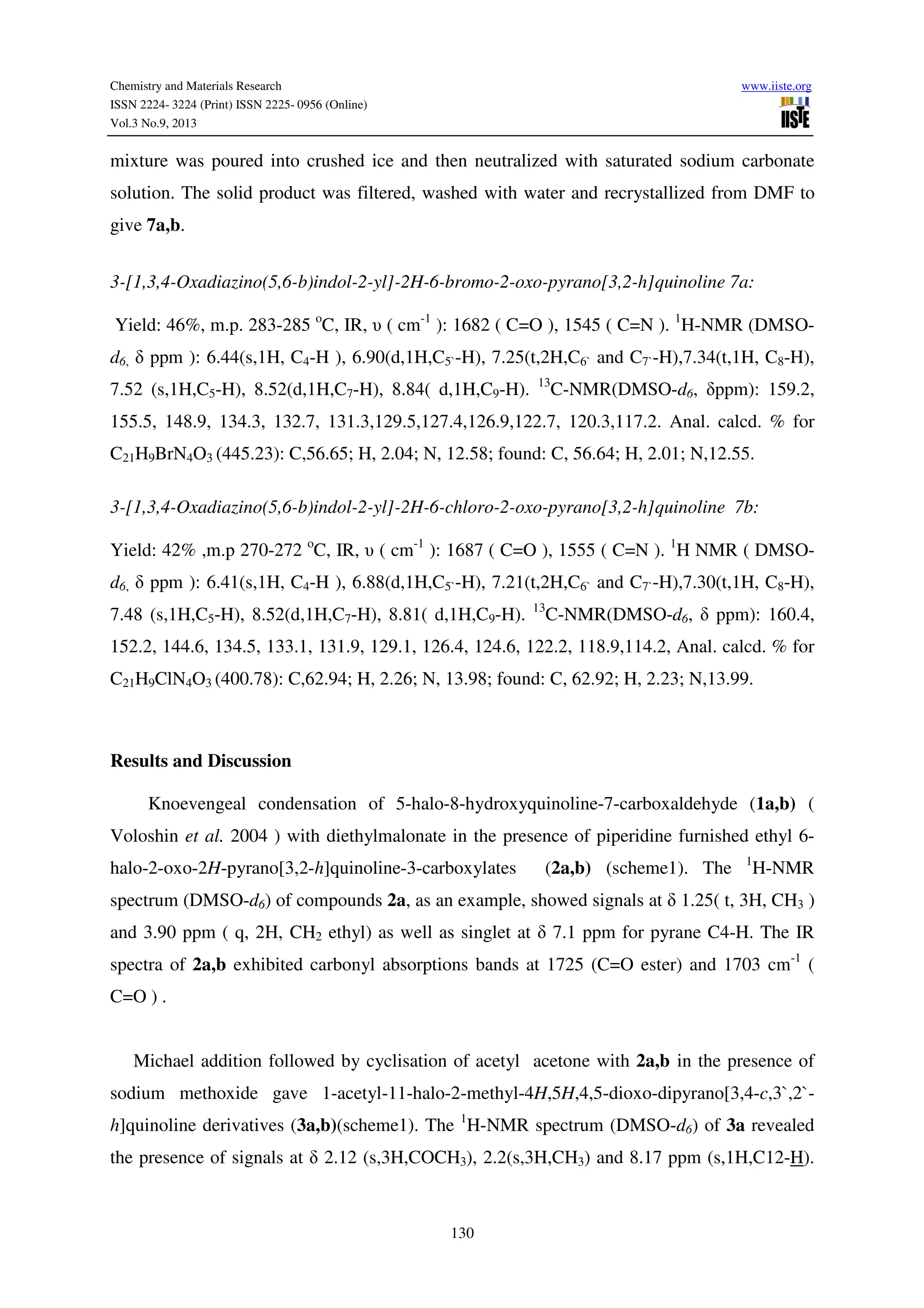 Chemistry and Materials Research www.iiste.org
ISSN 2224- 3224 (Print) ISSN 2225- 0956 (Online)
Vol.3 No.9, 2013
130
mixture was poured into crushed ice and then neutralized with saturated sodium carbonate
solution. The solid product was filtered, washed with water and recrystallized from DMF to
give 7a,b.
3-[1,3,4-Oxadiazino(5,6-b)indol-2-yl]-2H-6-bromo-2-oxo-pyrano[3,2-h]quinoline 7a:
Yield: 46%, m.p. 283-285 o
C, IR, υ ( cm-1
): 1682 ( C=O ), 1545 ( C=N ). 1
H-NMR (DMSO-
d6, δ ppm ): 6.44(s,1H, C4-H ), 6.90(d,1H,C5`-H), 7.25(t,2H,C6` and C7`-H),7.34(t,1H, C8-H),
7.52 (s,1H,C5-H), 8.52(d,1H,C7-H), 8.84( d,1H,C9-H). 13
C-NMR(DMSO-d6, δppm): 159.2,
155.5, 148.9, 134.3, 132.7, 131.3,129.5,127.4,126.9,122.7, 120.3,117.2. Anal. calcd. % for
C21H9BrN4O3 (445.23): C,56.65; H, 2.04; N, 12.58; found: C, 56.64; H, 2.01; N,12.55.
3-[1,3,4-Oxadiazino(5,6-b)indol-2-yl]-2H-6-chloro-2-oxo-pyrano[3,2-h]quinoline 7b:
Yield: 42% ,m.p 270-272 o
C, IR, υ ( cm-1
): 1687 ( C=O ), 1555 ( C=N ). 1
H NMR ( DMSO-
d6, δ ppm ): 6.41(s,1H, C4-H ), 6.88(d,1H,C5`-H), 7.21(t,2H,C6` and C7`-H),7.30(t,1H, C8-H),
7.48 (s,1H,C5-H), 8.52(d,1H,C7-H), 8.81( d,1H,C9-H). 13
C-NMR(DMSO-d6, δ ppm): 160.4,
152.2, 144.6, 134.5, 133.1, 131.9, 129.1, 126.4, 124.6, 122.2, 118.9,114.2, Anal. calcd. % for
C21H9ClN4O3 (400.78): C,62.94; H, 2.26; N, 13.98; found: C, 62.92; H, 2.23; N,13.99.
Results and Discussion
Knoevengeal condensation of 5-halo-8-hydroxyquinoline-7-carboxaldehyde (1a,b) (
Voloshin et al. 2004 ) with diethylmalonate in the presence of piperidine furnished ethyl 6-
halo-2-oxo-2H-pyrano[3,2-h]quinoline-3-carboxylates (2a,b) (scheme1). The 1
H-NMR
spectrum (DMSO-d6) of compounds 2a, as an example, showed signals at δ 1.25( t, 3H, CH3 )
and 3.90 ppm ( q, 2H, CH2 ethyl) as well as singlet at δ 7.1 ppm for pyrane C4-H. The IR
spectra of 2a,b exhibited carbonyl absorptions bands at 1725 (C=O ester) and 1703 cm-1
(
C=O ) .
Michael addition followed by cyclisation of acetyl acetone with 2a,b in the presence of
sodium methoxide gave 1-acetyl-11-halo-2-methyl-4H,5H,4,5-dioxo-dipyrano[3,4-c,3`,2`-
h]quinoline derivatives (3a,b)(scheme1). The 1
H-NMR spectrum (DMSO-d6) of 3a revealed
the presence of signals at δ 2.12 (s,3H,COCH3), 2.2(s,3H,CH3) and 8.17 ppm (s,1H,C12-H).
 