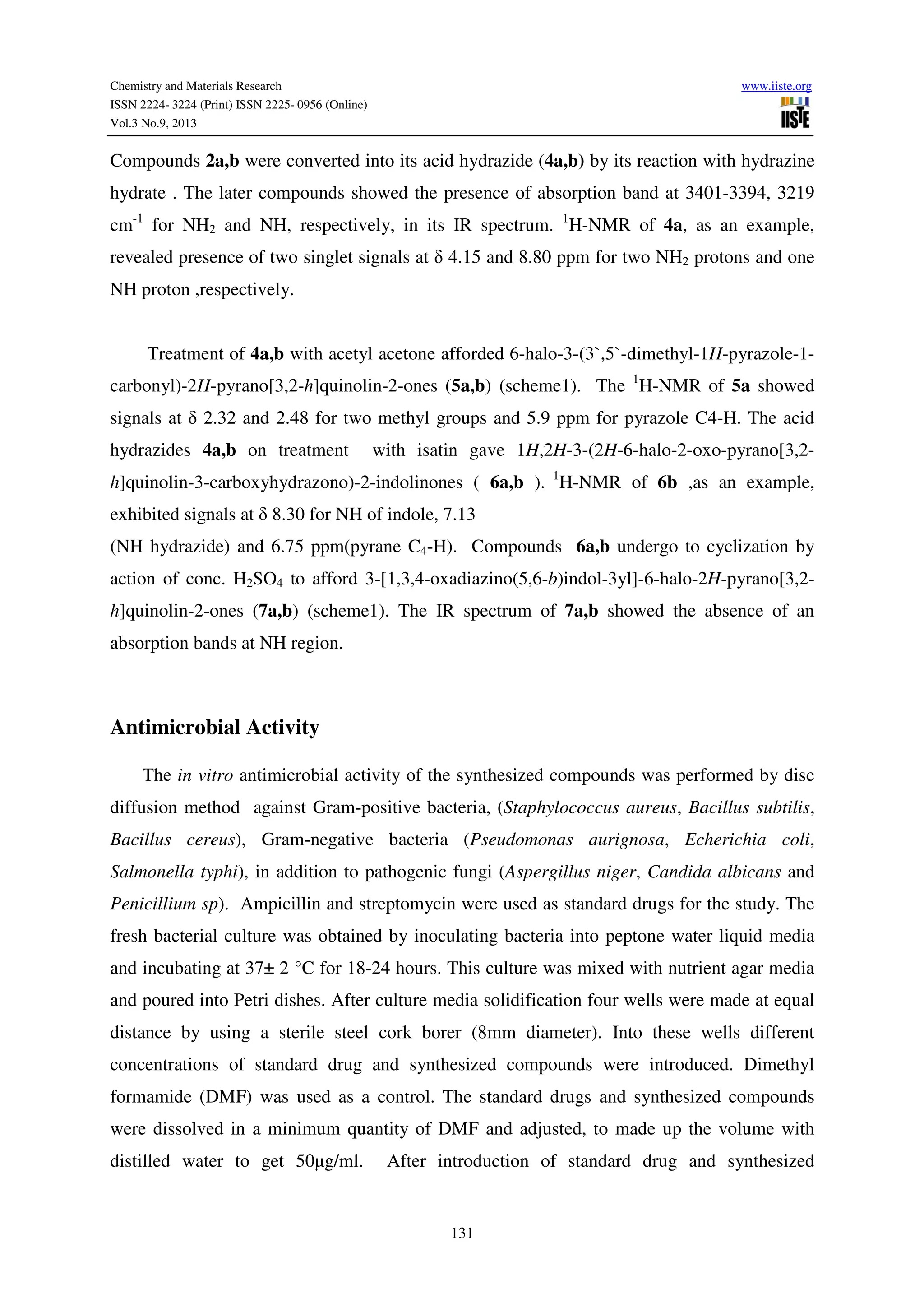 Chemistry and Materials Research www.iiste.org
ISSN 2224- 3224 (Print) ISSN 2225- 0956 (Online)
Vol.3 No.9, 2013
131
Compounds 2a,b were converted into its acid hydrazide (4a,b) by its reaction with hydrazine
hydrate . The later compounds showed the presence of absorption band at 3401-3394, 3219
cm-1
for NH2 and NH, respectively, in its IR spectrum. 1
H-NMR of 4a, as an example,
revealed presence of two singlet signals at δ 4.15 and 8.80 ppm for two NH2 protons and one
NH proton ,respectively.
Treatment of 4a,b with acetyl acetone afforded 6-halo-3-(3`,5`-dimethyl-1H-pyrazole-1-
carbonyl)-2H-pyrano[3,2-h]quinolin-2-ones (5a,b) (scheme1). The 1
H-NMR of 5a showed
signals at δ 2.32 and 2.48 for two methyl groups and 5.9 ppm for pyrazole C4-H. The acid
hydrazides 4a,b on treatment with isatin gave 1H,2H-3-(2H-6-halo-2-oxo-pyrano[3,2-
h]quinolin-3-carboxyhydrazono)-2-indolinones ( 6a,b ). 1
H-NMR of 6b ,as an example,
exhibited signals at δ 8.30 for NH of indole, 7.13
(NH hydrazide) and 6.75 ppm(pyrane C4-H). Compounds 6a,b undergo to cyclization by
action of conc. H2SO4 to afford 3-[1,3,4-oxadiazino(5,6-b)indol-3yl]-6-halo-2H-pyrano[3,2-
h]quinolin-2-ones (7a,b) (scheme1). The IR spectrum of 7a,b showed the absence of an
absorption bands at NH region.
Antimicrobial Activity
The in vitro antimicrobial activity of the synthesized compounds was performed by disc
diffusion method against Gram-positive bacteria, (Staphylococcus aureus, Bacillus subtilis,
Bacillus cereus), Gram-negative bacteria (Pseudomonas aurignosa, Echerichia coli,
Salmonella typhi), in addition to pathogenic fungi (Aspergillus niger, Candida albicans and
Penicillium sp). Ampicillin and streptomycin were used as standard drugs for the study. The
fresh bacterial culture was obtained by inoculating bacteria into peptone water liquid media
and incubating at 37± 2 °C for 18-24 hours. This culture was mixed with nutrient agar media
and poured into Petri dishes. After culture media solidification four wells were made at equal
distance by using a sterile steel cork borer (8mm diameter). Into these wells different
concentrations of standard drug and synthesized compounds were introduced. Dimethyl
formamide (DMF) was used as a control. The standard drugs and synthesized compounds
were dissolved in a minimum quantity of DMF and adjusted, to made up the volume with
distilled water to get 50µg/ml. After introduction of standard drug and synthesized
 