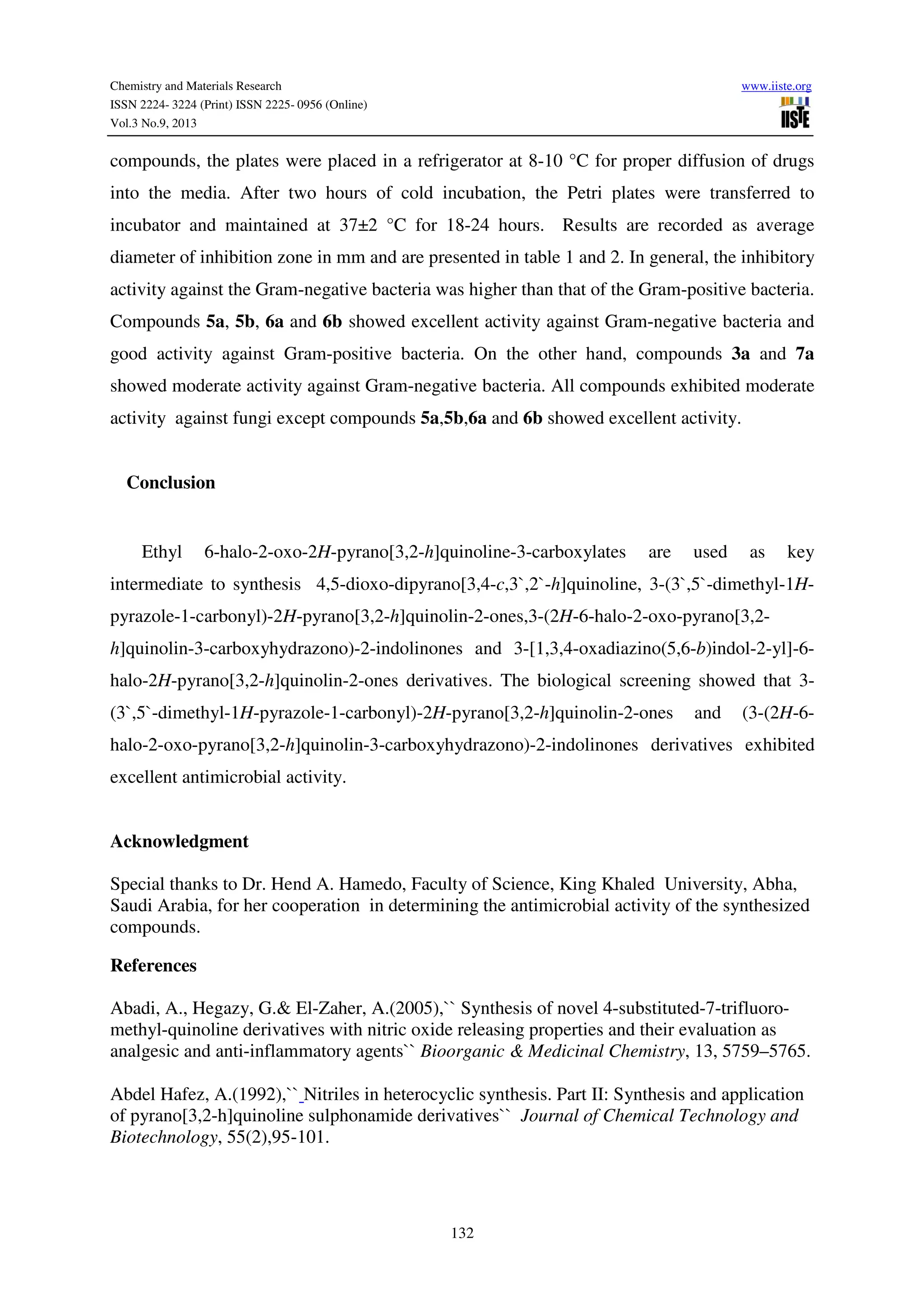 Chemistry and Materials Research www.iiste.org
ISSN 2224- 3224 (Print) ISSN 2225- 0956 (Online)
Vol.3 No.9, 2013
132
compounds, the plates were placed in a refrigerator at 8-10 °C for proper diffusion of drugs
into the media. After two hours of cold incubation, the Petri plates were transferred to
incubator and maintained at 37±2 °C for 18-24 hours. Results are recorded as average
diameter of inhibition zone in mm and are presented in table 1 and 2. In general, the inhibitory
activity against the Gram-negative bacteria was higher than that of the Gram-positive bacteria.
Compounds 5a, 5b, 6a and 6b showed excellent activity against Gram-negative bacteria and
good activity against Gram-positive bacteria. On the other hand, compounds 3a and 7a
showed moderate activity against Gram-negative bacteria. All compounds exhibited moderate
activity against fungi except compounds 5a,5b,6a and 6b showed excellent activity.
Conclusion
Ethyl 6-halo-2-oxo-2H-pyrano[3,2-h]quinoline-3-carboxylates are used as key
intermediate to synthesis 4,5-dioxo-dipyrano[3,4-c,3`,2`-h]quinoline, 3-(3`,5`-dimethyl-1H-
pyrazole-1-carbonyl)-2H-pyrano[3,2-h]quinolin-2-ones,3-(2H-6-halo-2-oxo-pyrano[3,2-
h]quinolin-3-carboxyhydrazono)-2-indolinones and 3-[1,3,4-oxadiazino(5,6-b)indol-2-yl]-6-
halo-2H-pyrano[3,2-h]quinolin-2-ones derivatives. The biological screening showed that 3-
(3`,5`-dimethyl-1H-pyrazole-1-carbonyl)-2H-pyrano[3,2-h]quinolin-2-ones and (3-(2H-6-
halo-2-oxo-pyrano[3,2-h]quinolin-3-carboxyhydrazono)-2-indolinones derivatives exhibited
excellent antimicrobial activity.
Acknowledgment
Special thanks to Dr. Hend A. Hamedo, Faculty of Science, King Khaled University, Abha,
Saudi Arabia, for her cooperation in determining the antimicrobial activity of the synthesized
compounds.
References
Abadi, A., Hegazy, G.& El-Zaher, A.(2005),`` Synthesis of novel 4-substituted-7-trifluoro-
methyl-quinoline derivatives with nitric oxide releasing properties and their evaluation as
analgesic and anti-inflammatory agents`` Bioorganic & Medicinal Chemistry, 13, 5759–5765.
Abdel Hafez, A.(1992),`` Nitriles in heterocyclic synthesis. Part II: Synthesis and application
of pyrano[3,2-h]quinoline sulphonamide derivatives`` Journal of Chemical Technology and
Biotechnology, 55(2),95-101.
 