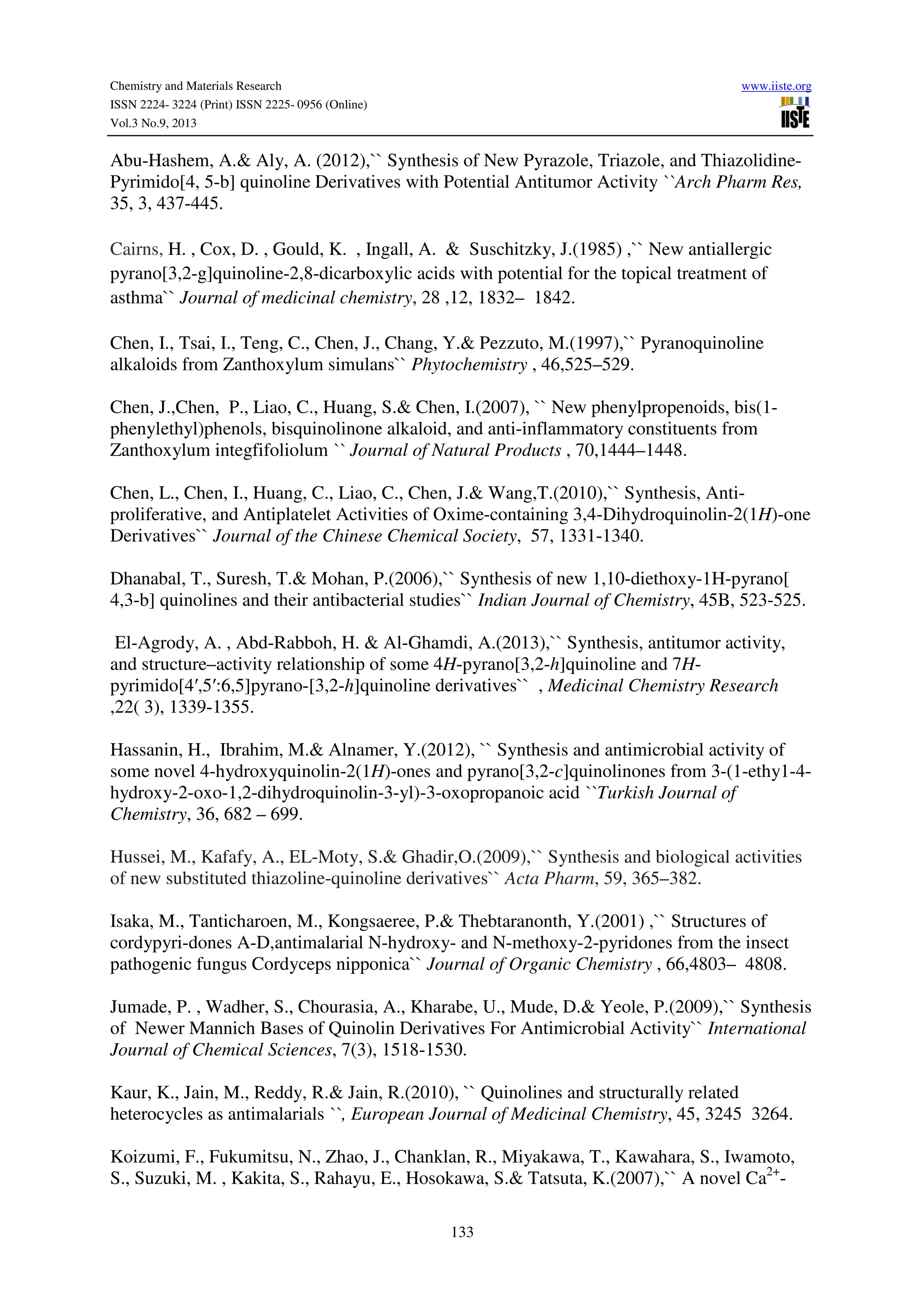 Chemistry and Materials Research www.iiste.org
ISSN 2224- 3224 (Print) ISSN 2225- 0956 (Online)
Vol.3 No.9, 2013
133
Abu-Hashem, A.& Aly, A. (2012),`` Synthesis of New Pyrazole, Triazole, and Thiazolidine-
Pyrimido[4, 5-b] quinoline Derivatives with Potential Antitumor Activity ``Arch Pharm Res,
35, 3, 437-445.
Cairns, H. , Cox, D. , Gould, K. , Ingall, A. & Suschitzky, J.(1985) ,`` New antiallergic
pyrano[3,2-g]quinoline-2,8-dicarboxylic acids with potential for the topical treatment of
asthma`` Journal of medicinal chemistry, 28 ,12, 1832– 1842.
Chen, I., Tsai, I., Teng, C., Chen, J., Chang, Y.& Pezzuto, M.(1997),`` Pyranoquinoline
alkaloids from Zanthoxylum simulans`` Phytochemistry , 46,525–529.
Chen, J.,Chen, P., Liao, C., Huang, S.& Chen, I.(2007), `` New phenylpropenoids, bis(1-
phenylethyl)phenols, bisquinolinone alkaloid, and anti-inflammatory constituents from
Zanthoxylum integfifoliolum `` Journal of Natural Products , 70,1444–1448.
Chen, L., Chen, I., Huang, C., Liao, C., Chen, J.& Wang,T.(2010),`` Synthesis, Anti-
proliferative, and Antiplatelet Activities of Oxime-containing 3,4-Dihydroquinolin-2(1H)-one
Derivatives`` Journal of the Chinese Chemical Society, 57, 1331-1340.
Dhanabal, T., Suresh, T.& Mohan, P.(2006),`` Synthesis of new 1,10-diethoxy-1H-pyrano[
4,3-b] quinolines and their antibacterial studies`` Indian Journal of Chemistry, 45B, 523-525.
El-Agrody, A. , Abd-Rabboh, H. & Al-Ghamdi, A.(2013),`` Synthesis, antitumor activity,
and structure–activity relationship of some 4H-pyrano[3,2-h]quinoline and 7H-
pyrimido[4′,5′:6,5]pyrano-[3,2-h]quinoline derivatives`` , Medicinal Chemistry Research
,22( 3), 1339-1355.
Hassanin, H., Ibrahim, M.& Alnamer, Y.(2012), `` Synthesis and antimicrobial activity of
some novel 4-hydroxyquinolin-2(1H)-ones and pyrano[3,2-c]quinolinones from 3-(1-ethy1-4-
hydroxy-2-oxo-1,2-dihydroquinolin-3-yl)-3-oxopropanoic acid ``Turkish Journal of
Chemistry, 36, 682 – 699.
Hussei, M., Kafafy, A., EL-Moty, S.& Ghadir,O.(2009),`` Synthesis and biological activities
of new substituted thiazoline-quinoline derivatives`` Acta Pharm, 59, 365–382.
Isaka, M., Tanticharoen, M., Kongsaeree, P.& Thebtaranonth, Y.(2001) ,`` Structures of
cordypyri-dones A-D,antimalarial N-hydroxy- and N-methoxy-2-pyridones from the insect
pathogenic fungus Cordyceps nipponica`` Journal of Organic Chemistry , 66,4803– 4808.
Jumade, P. , Wadher, S., Chourasia, A., Kharabe, U., Mude, D.& Yeole, P.(2009),`` Synthesis
of Newer Mannich Bases of Quinolin Derivatives For Antimicrobial Activity`` International
Journal of Chemical Sciences, 7(3), 1518-1530.
Kaur, K., Jain, M., Reddy, R.& Jain, R.(2010), `` Quinolines and structurally related
heterocycles as antimalarials ``, European Journal of Medicinal Chemistry, 45, 3245 3264.
Koizumi, F., Fukumitsu, N., Zhao, J., Chanklan, R., Miyakawa, T., Kawahara, S., Iwamoto,
S., Suzuki, M. , Kakita, S., Rahayu, E., Hosokawa, S.& Tatsuta, K.(2007),`` A novel Ca2+
-
 