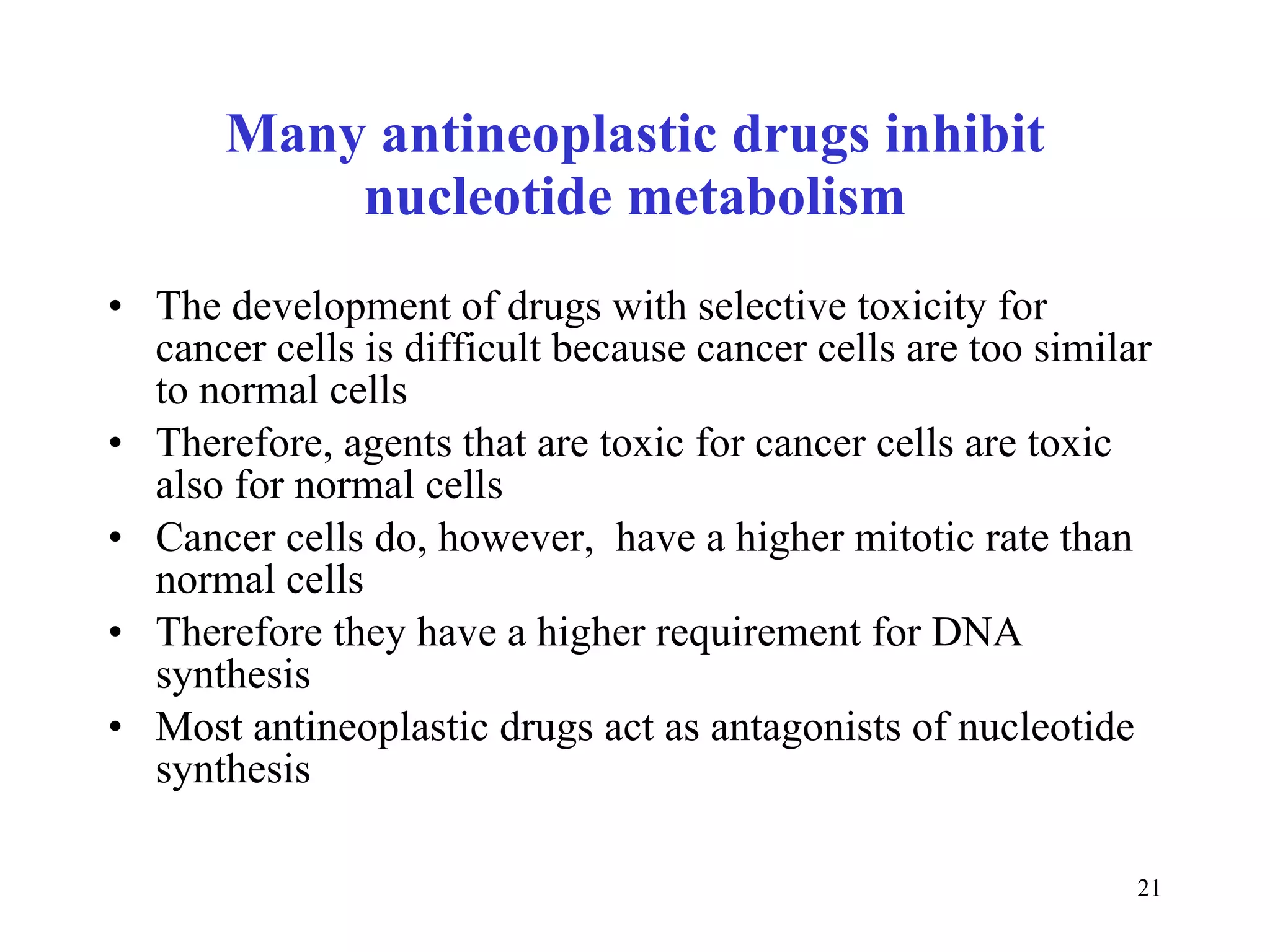 Many antineoplastic drugs inhibit nucleotide metabolism The development of drugs with selective toxicity for cancer cells is difficult because cancer cells are too similar to normal cells Therefore, agents that are toxic for cancer cells are toxic also for normal cells Cancer cells do, however,  have a higher mitotic rate than normal cells Therefore they have a higher requirement for DNA synthesis Most antineoplastic drugs act as antagonists of nucleotide synthesis  