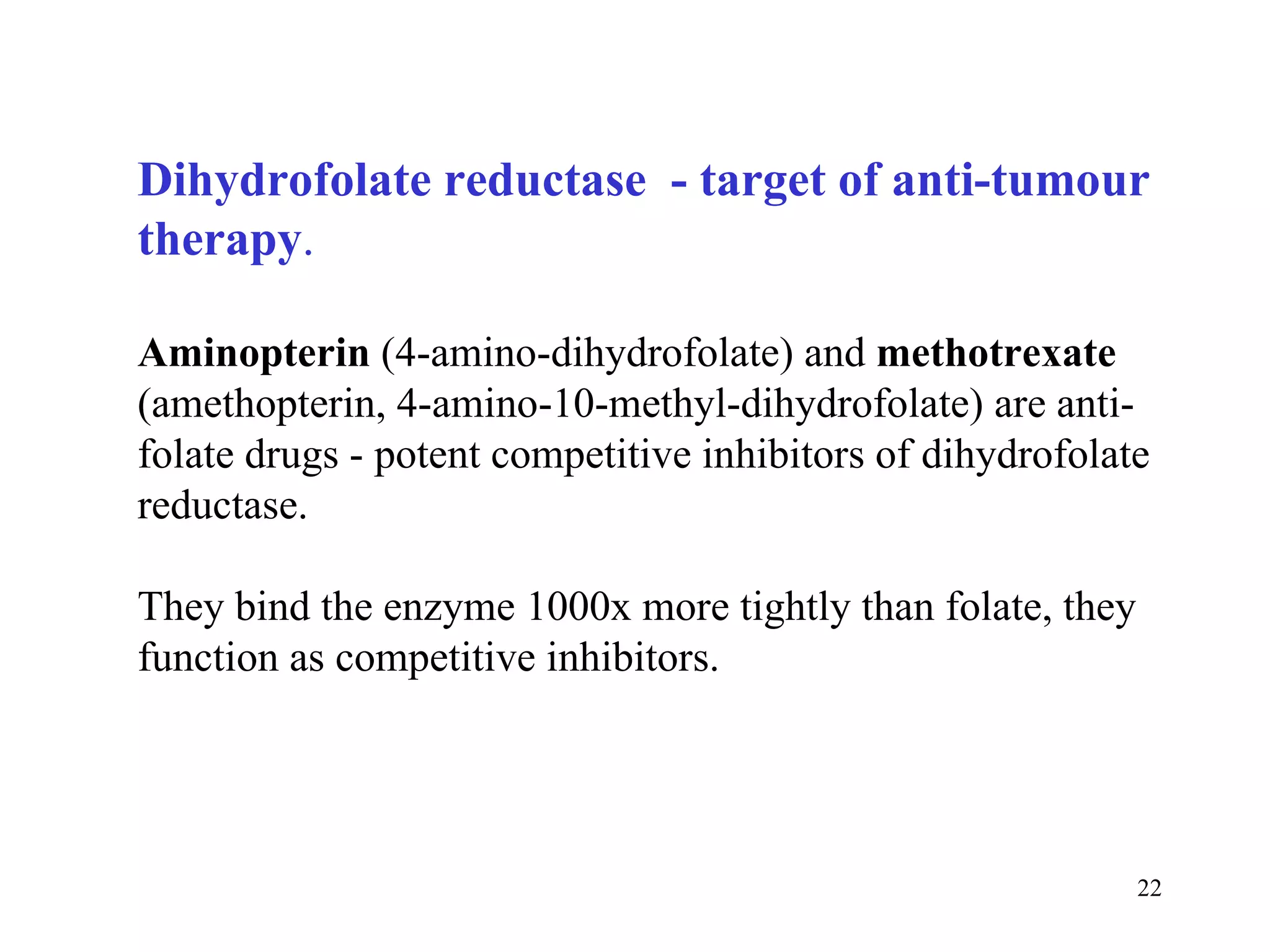 Dihydrofolate reductase  - target of anti-tumour therapy . Aminopterin  (4-amino-dihydrofolate) and  methotrexate  (amethopterin, 4-amino-10-methyl-dihydrofolate) are anti-folate drugs - potent competitive inhibitors of dihydrofolate reductase.  They bind the enzyme 1000x more tightly than folate, they function as competitive inhibitors. 