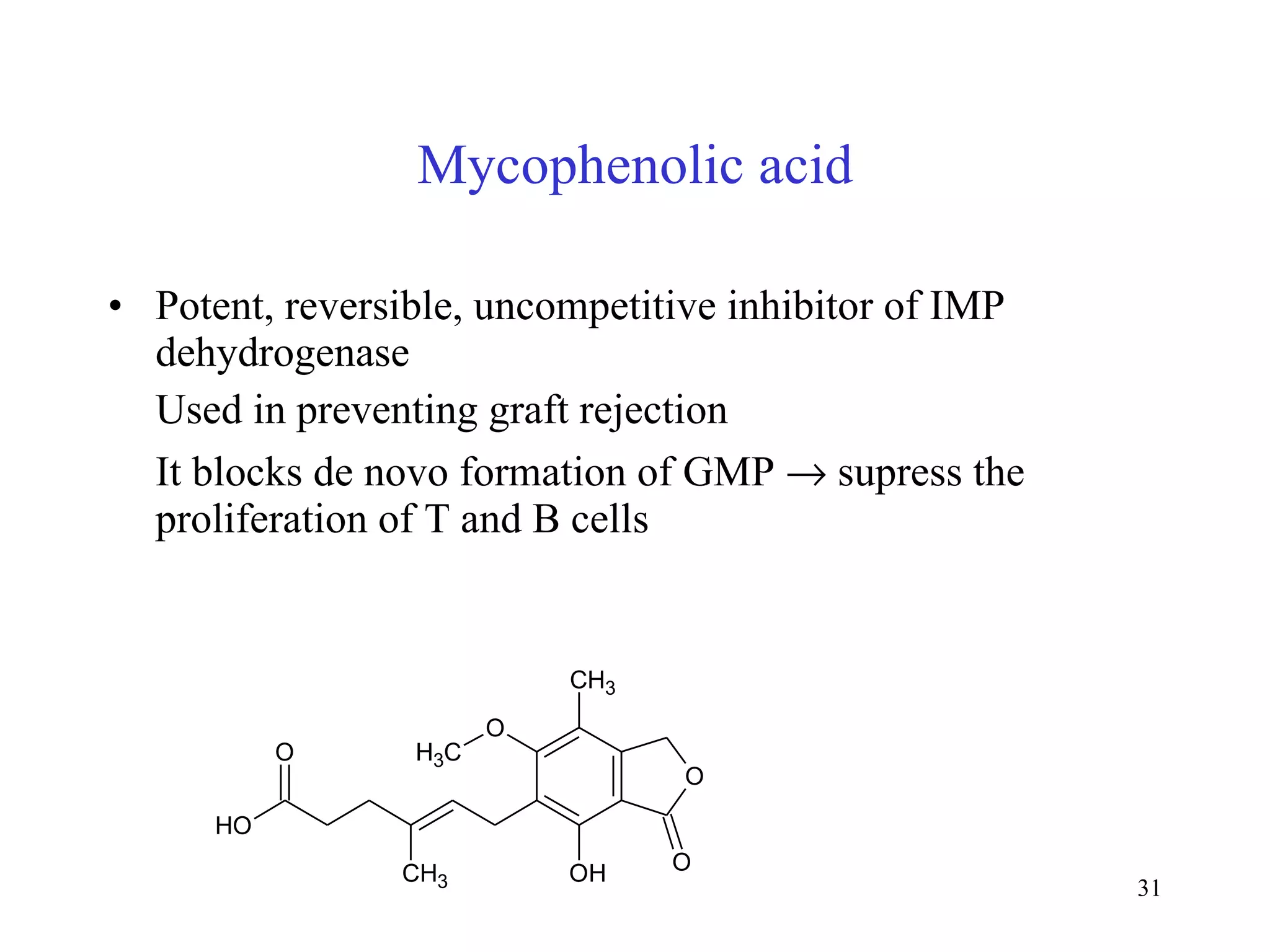 Mycophenolic acid Potent, reversible, uncompetitive inhibitor of IMP dehydrogenase Used in preventing graft rejection It blocks de novo formation of GMP    supress the proliferation of T and B cells 