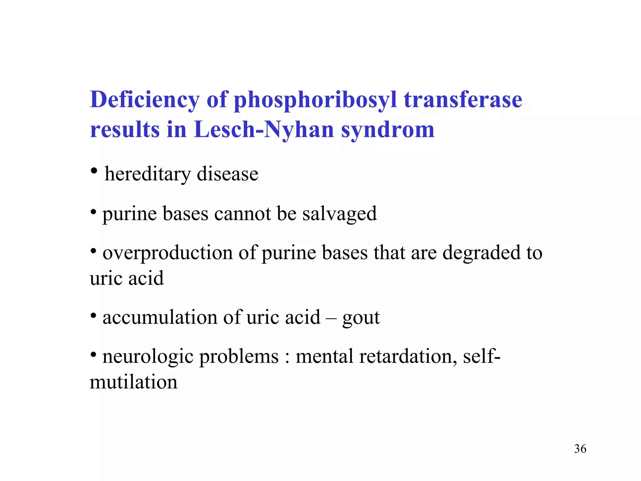 Deficiency of phosphoribosyl transferase results in Lesch-Nyhan syndrom hereditary disease purine bases cannot be salvaged overproduction of purine bases that are degraded to uric acid accumulation of uric acid – gout neurologic problems : mental retardation, self-mutilation 