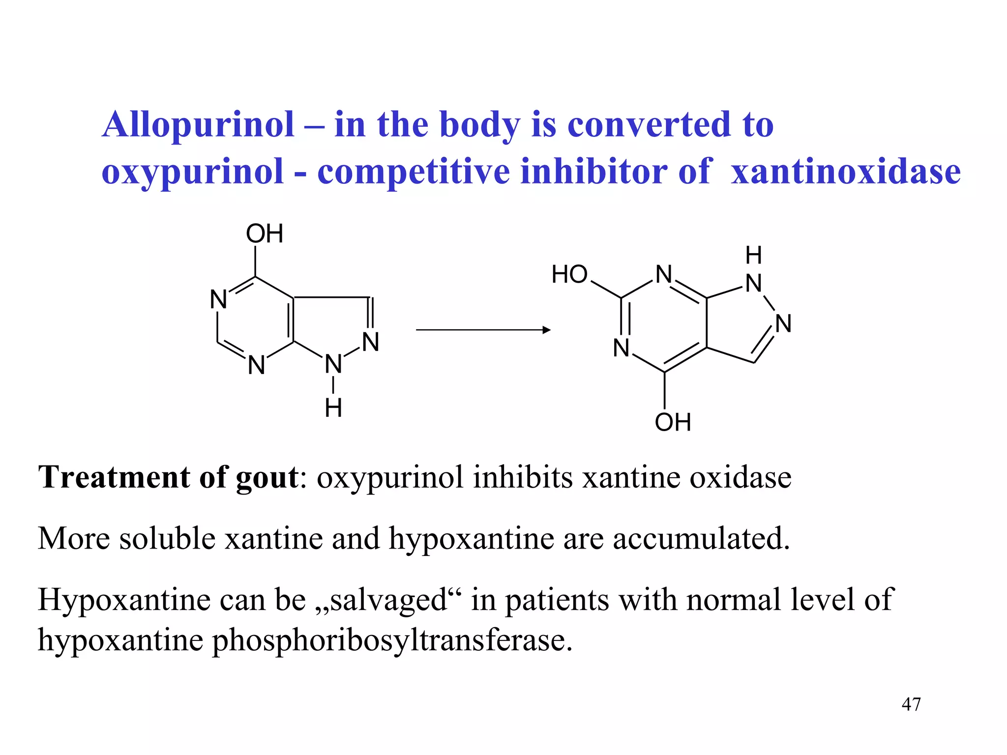 Allopurinol – in the body is converted to oxypurinol - competitive inhibitor of  xantinoxidase Treatment of gout : oxypurinol inhibits xantine oxidase More soluble xantine and hypoxantine are accumulated. Hypoxantine can be „salvaged“ in patients with normal level of hypoxantine phosphoribosyltransferase. 
