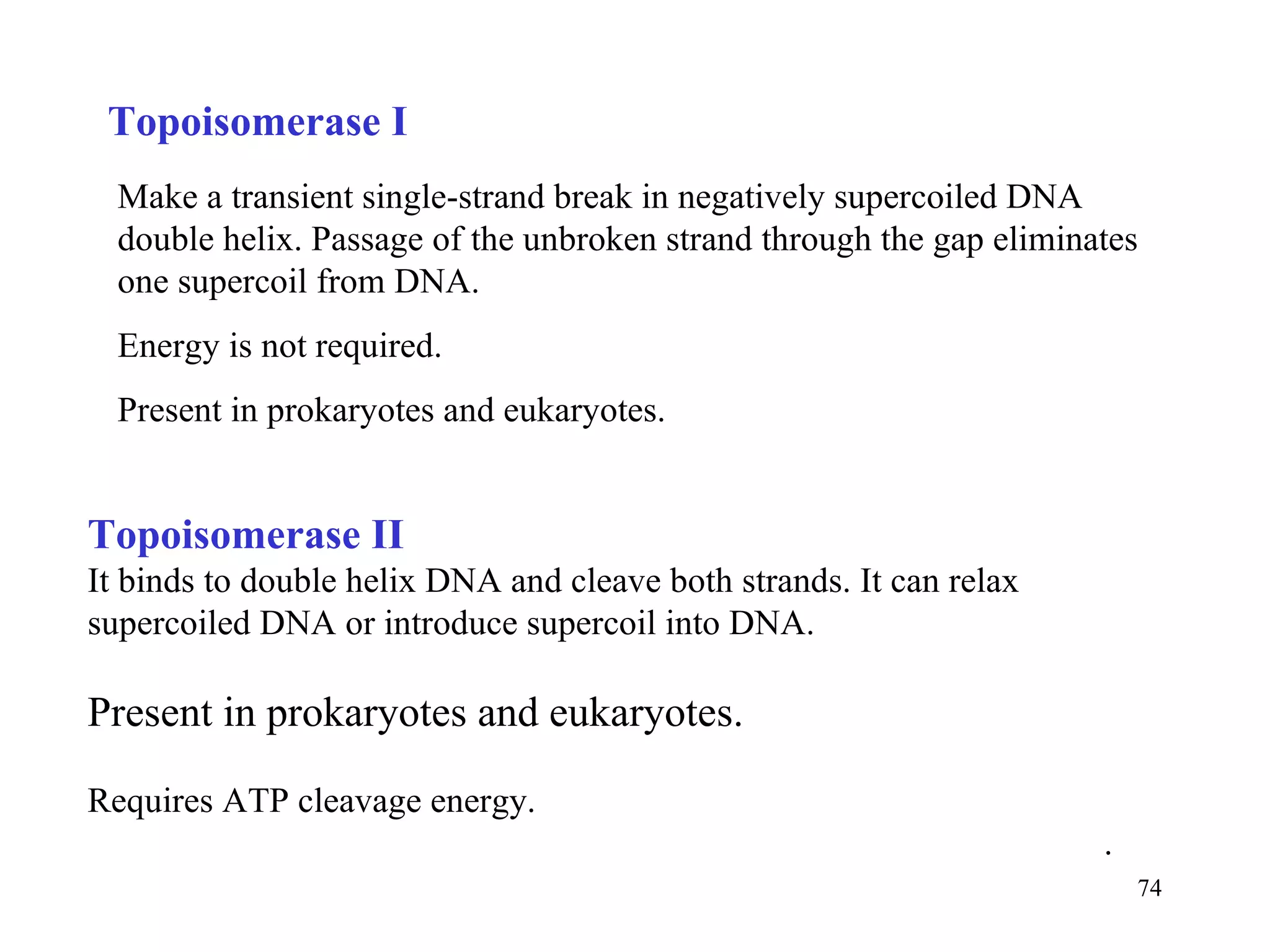 Make a transient single-strand break in negatively supercoiled DNA double helix. Passage of the unbroken strand through the gap eliminates one supercoil from DNA.  Energy is not required. Present in prokaryotes and eukaryotes. Topoisomerase I Topoisomerase II  It binds to double helix DNA and cleave both strands. It can relax supercoiled DNA or introduce supercoil into DNA. Present in prokaryotes and eukaryotes. Requires ATP cleavage energy. . 