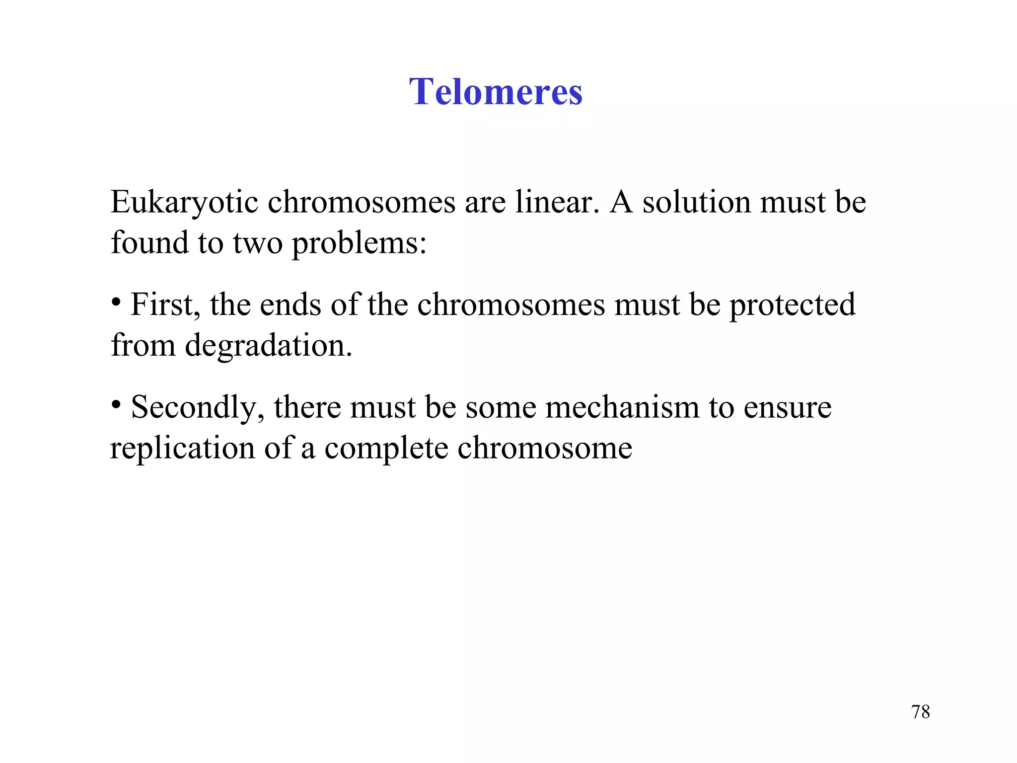 Eukaryotic chromosomes are linear. A solution must be found to two problems: First, the ends of the chromosomes must be protected from degradation.  Secondly, there must be some mechanism to ensure replication of a complete chromosome  Telomeres 