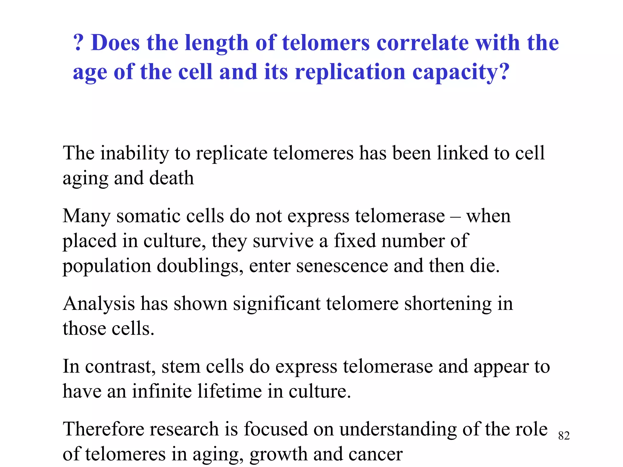 ? Does the length of telomers correlate with the age of the cell and its replication capacity?   The inability to replicate telomeres has been linked to cell aging and death Many somatic cells do not express telomerase – when placed in culture, they survive a fixed number of population doublings, enter senescence and then die. Analysis has shown significant telomere shortening in those cells. In contrast, stem cells do express telomerase and appear to have an infinite lifetime in culture. Therefore research is focused on understanding of the role of telomeres in aging, growth and cancer 