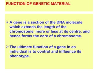 FUNCTION OF GENETIC MATERIAL



 A gene is a section of the DNA molecule
  which extends the length of the
  chromosome, more or less at its centre, and
  hence forms the core of a chromosome.

 The ultimate function of a gene in an
  individual is to control and influence its
  phenotype.
 