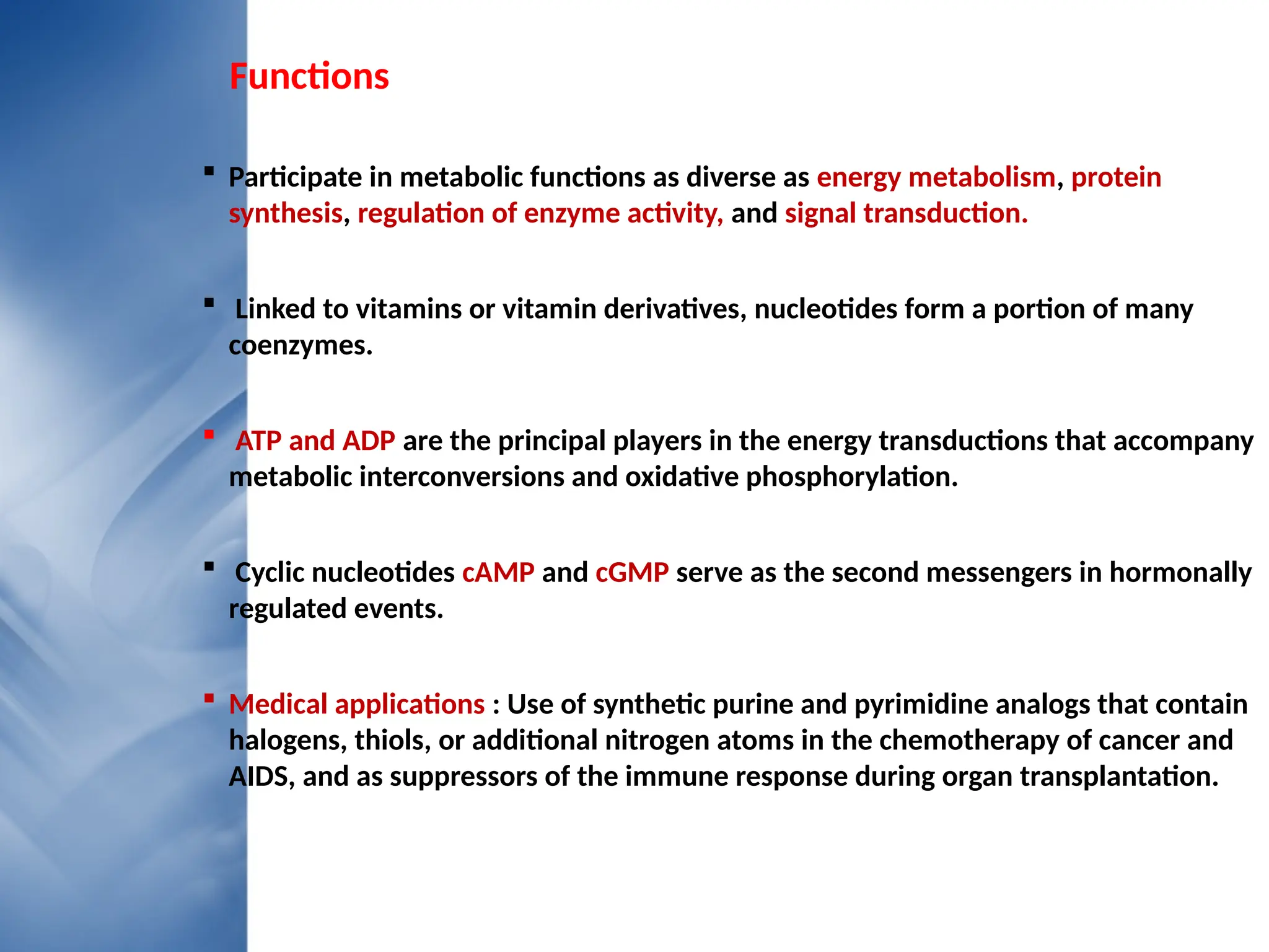 Functions
 Participate in metabolic functions as diverse as energy metabolism, protein
synthesis, regulation of enzyme activity, and signal transduction.
 Linked to vitamins or vitamin derivatives, nucleotides form a portion of many
coenzymes.
 ATP and ADP are the principal players in the energy transductions that accompany
metabolic interconversions and oxidative phosphorylation.
 Cyclic nucleotides cAMP and cGMP serve as the second messengers in hormonally
regulated events.
 Medical applications : Use of synthetic purine and pyrimidine analogs that contain
halogens, thiols, or additional nitrogen atoms in the chemotherapy of cancer and
AIDS, and as suppressors of the immune response during organ transplantation.
 