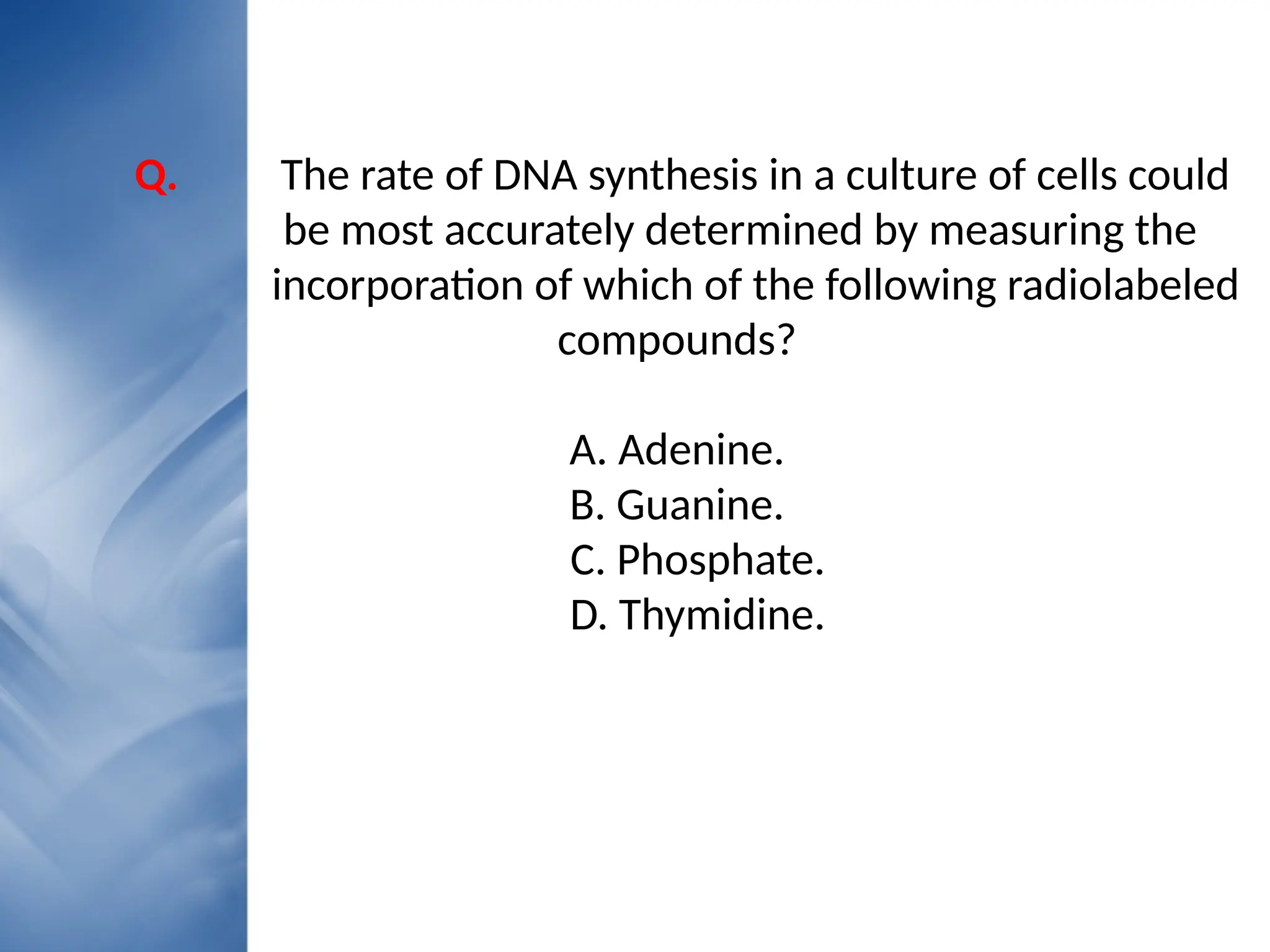 • Your Text here
• Lorem ipsumconsectetuer
Q. The rate of DNA synthesis in a culture of cells could
be most accurately determined by measuring the
incorporation of which of the following radiolabeled
compounds?
A. Adenine.
B. Guanine.
C. Phosphate.
D. Thymidine.
 