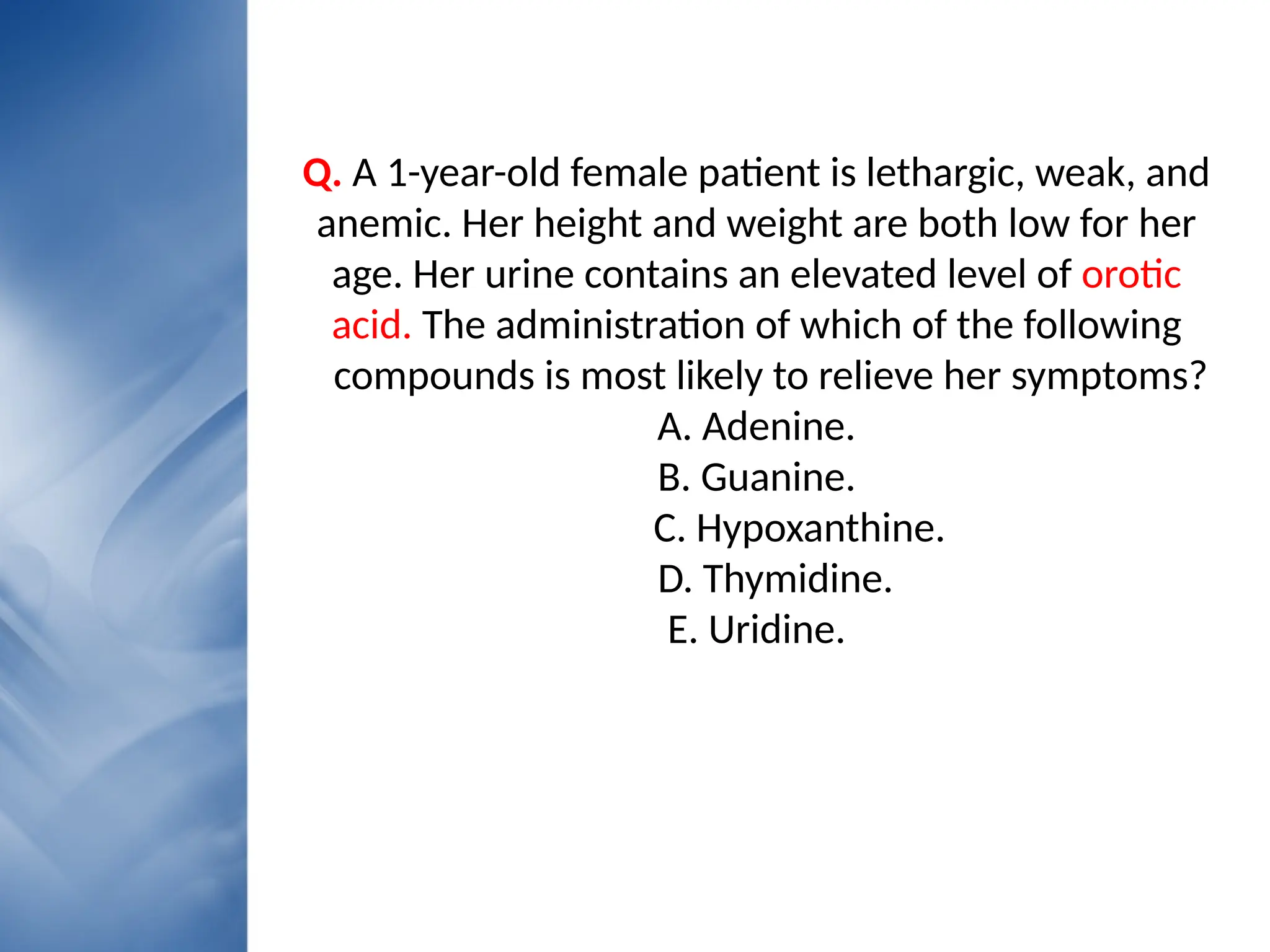 • Your Text here
• Lorem ipsumconsectetuer
Q. A 1-year-old female patient is lethargic, weak, and
anemic. Her height and weight are both low for her
age. Her urine contains an elevated level of orotic
acid. The administration of which of the following
compounds is most likely to relieve her symptoms?
A. Adenine.
B. Guanine.
C. Hypoxanthine.
D. Thymidine.
E. Uridine.
 