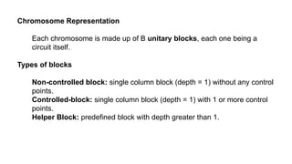 Chromosome Representation
Each chromosome is made up of B unitary blocks, each one being a
circuit itself.
Types of blocks
Non-controlled block: single column block (depth = 1) without any control
points.
Controlled-block: single column block (depth = 1) with 1 or more control
points.
Helper Block: predefined block with depth greater than 1.
 