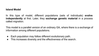Island Model
In this type of model, different populations (sets of individuals) evolve
independently at first. Later, they exchange genetic material in a process
called migration.
This model is a parallel version of an ordinary GA, where there is a exchange of
information among different populations.
● Each population may follow different evolutionary path.
● This increases diversity and the effectiveness of the search.
 