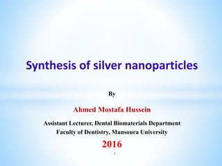 Synthesis of silver nanoparticles
By
Ahmed Mostafa Hussein
Assistant Lecturer, Dental Biomaterials Department
Faculty of Dentistry, Mansoura University
2016
1
 