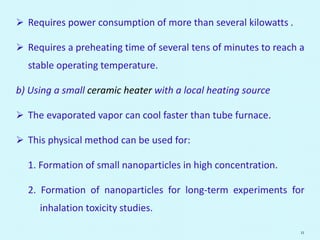  Requires power consumption of more than several kilowatts .
 Requires a preheating time of several tens of minutes to reach a
stable operating temperature.
b) Using a small ceramic heater with a local heating source
 The evaporated vapor can cool faster than tube furnace.
 This physical method can be used for:
1. Formation of small nanoparticles in high concentration.
2. Formation of nanoparticles for long-term experiments for
inhalation toxicity studies.
11
 