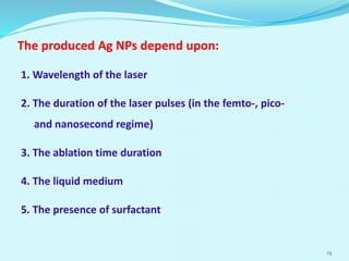The produced Ag NPs depend upon:
1. Wavelength of the laser
2. The duration of the laser pulses (in the femto-, pico-
and nanosecond regime)
3. The ablation time duration
4. The liquid medium
5. The presence of surfactant
13
 