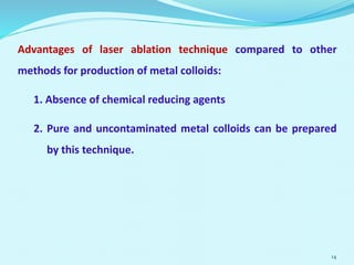 Advantages of laser ablation technique compared to other
methods for production of metal colloids:
1. Absence of chemical reducing agents
2. Pure and uncontaminated metal colloids can be prepared
by this technique.
14
 