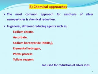 B) Chemical approaches
 The most common approach for synthesis of silver
nanoparticles is chemical reduction.
 In general, different reducing agents such as;
Sodium citrate,
Ascorbate,
Sodium borohydride (NaBH4),
Elemental hydrogen,
Polyol process
Tollens reagent
are used for reduction of silver ions.
16
 