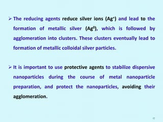  The reducing agents reduce silver ions (Ag+) and lead to the
formation of metallic silver (Ag0), which is followed by
agglomeration into clusters. These clusters eventually lead to
formation of metallic colloidal silver particles.
 It is important to use protective agents to stabilize dispersive
nanoparticles during the course of metal nanoparticle
preparation, and protect the nanoparticles, avoiding their
agglomeration.
17
 