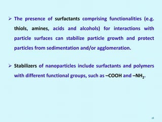  The presence of surfactants comprising functionalities (e.g.
thiols, amines, acids and alcohols) for interactions with
particle surfaces can stabilize particle growth and protect
particles from sedimentation and/or agglomeration.
 Stabilizers of nanoparticles include surfactants and polymers
with different functional groups, such as –COOH and –NH2.
18
 