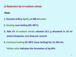 1) Reduction by tri-sodium citrate
Steps
1. Dissolve 0.09 g AgNO3 in 500 ml water
2. Heating near boiling (95–98°C)
3. Add 1% tri-sodium citrate solution (0.1 g dissolved in 10 ml
water) dropwise, one drop per second
4. Continue heating 95–98°C (near boiling) for 15–90 min.
Yellow color indicates the formation of Ag NPs.
21
 