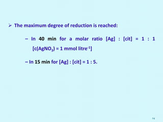 The maximum degree of reduction is reached:
– In 40 min for a molar ratio [Ag] : [cit] = 1 : 1
[c(AgNO3) = 1 mmol litre-1]
– In 15 min for [Ag] : [cit] = 1 : 5.
24
 