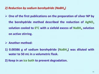 2) Reduction by sodium borohydride (NaBH4)
 One of the first publications on the preparation of silver NP by
the borohydride method described the reduction of AgNO3
solution cooled to 0°C with a sixfold excess of NaBH4 solution
on active stirring.
 Another method:
1) 0.00386 g of sodium borohydride (NaBH4) was diluted with
water to 50 mL in a volumetric flask.
2) Keep in an ice bath to prevent degradation.
25
 