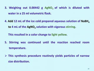 3. Weighing out 0.00442 g AgNO3 of which is diluted with
water in a 25 ml volumetric flask.
4. Add 12 mL of the ice cold prepared aqueous solution of NaBH4
to 4 mL of the AgNO3 solution with vigorous stirring.
This resulted in a color change to light yellow.
5. Stirring was continued until the reaction reached room
temperature.
 This synthesis procedure routinely yields particles of narrow
size distribution.
26
 