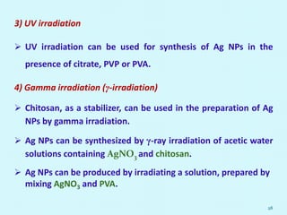 3) UV irradiation
 UV irradiation can be used for synthesis of Ag NPs in the
presence of citrate, PVP or PVA.
4) Gamma irradiation (γ-irradiation)
 Chitosan, as a stabilizer, can be used in the preparation of Ag
NPs by gamma irradiation.
 Ag NPs can be synthesized by γ-ray irradiation of acetic water
solutions containing AgNO3 and chitosan.
 Ag NPs can be produced by irradiating a solution, prepared by
mixing AgNO3 and PVA.
28
 