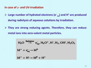 In case of γ- and UV-irradiation
 Large number of hydrated electrons (e−
aq) and H• are produced
during radiolysis of aqueous solutions by irradiation.
 They are strong reducing agents. Therefore, they can reduce
metal ions into zero-valent metal particles.
29
 