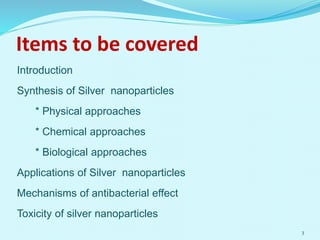 Items to be covered
Introduction
Synthesis of Silver nanoparticles
* Physical approaches
* Chemical approaches
* Biological approaches
Applications of Silver nanoparticles
Mechanisms of antibacterial effect
Toxicity of silver nanoparticles
3
 