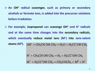  An OH• radical scavenger, such as primary or secondary
alcohols or formate ions, is added into the precursor solutions
before irradiation.
 For example, isopropanol can scavenge OH• and H• radicals
and at the same time changes into the secondary radicals,
which eventually reduce metal ions (M+) into zero-valent
atoms (M0).
30
 
