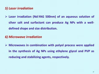 5) Laser irradiation
 Laser irradiation (Nd:YAG 500nm) of an aqueous solution of
silver salt and surfactant can produce Ag NPs with a well-
defined shape and size distribution.
6) Microwave irradiation
 Microwaves in combination with polyol process were applied
in the synthesis of Ag NPs using ethylene glycol and PVP as
reducing and stabilizing agents, respectively.
31
 