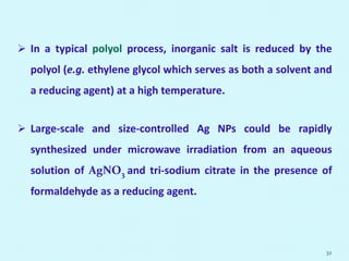  In a typical polyol process, inorganic salt is reduced by the
polyol (e.g. ethylene glycol which serves as both a solvent and
a reducing agent) at a high temperature.
 Large-scale and size-controlled Ag NPs could be rapidly
synthesized under microwave irradiation from an aqueous
solution of AgNO3 and tri-sodium citrate in the presence of
formaldehyde as a reducing agent.
32
 