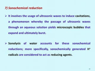 7) Sonochemical reduction
 It involves the usage of ultrasonic waves to induce cavitations,
a phenomenon whereby the passage of ultrasonic waves
through an aqueous solution yields microscopic bubbles that
expand and ultimately burst.
 Sonolysis of water accounts for these sonochemical
reductions; more specifically, sonochemically generated H•
radicals are considered to act as reducing agents.
33
 