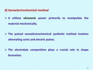8) Sonoelectrochemical method
 It utilizes ultrasonic power primarily to manipulate the
material mechanically.
 The pulsed sonoelectrochemical synthetic method involves
alternating sonic and electric pulses.
 The electrolyte composition plays a crucial role in shape
formation.
35
 