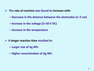  The rate of reaction was found to increase with:
– Decrease in the distance between the electrodes (1–2 cm)
– Increase in the voltage (5–50 V DC)
– Increase in the temperature
 A longer reaction time resulted in:
– Larger size of Ag NPs
– Higher concentration of Ag NPs
38
 