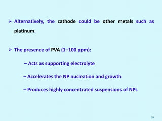  Alternatively, the cathode could be other metals such as
platinum.
 The presence of PVA (1–100 ppm):
– Acts as supporting electrolyte
– Accelerates the NP nucleation and growth
– Produces highly concentrated suspensions of NPs
39
 