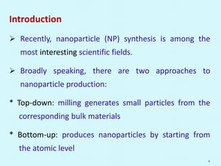 Introduction
 Recently, nanoparticle (NP) synthesis is among the
most interesting scientific fields.
 Broadly speaking, there are two approaches to
nanoparticle production:
* Top-down: milling generates small particles from the
corresponding bulk materials
* Bottom-up: produces nanoparticles by starting from
the atomic level
4
 