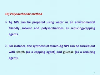 10) Polysaccharide method
 Ag NPs can be prepared using water as an environmental
friendly solvent and polysaccharides as reducing/capping
agents.
 For instance, the synthesis of starch-Ag NPs can be carried out
with starch (as a capping agent) and glucose (as a reducing
agent).
41
 