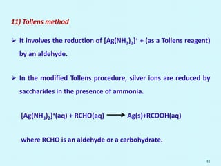 11) Tollens method
 It involves the reduction of [Ag(NH3)2]+ + (as a Tollens reagent)
by an aldehyde.
 In the modified Tollens procedure, silver ions are reduced by
saccharides in the presence of ammonia.
[Ag(NH3)2]+(aq) + RCHO(aq) Ag(s)+RCOOH(aq)
where RCHO is an aldehyde or a carbohydrate.
43
 