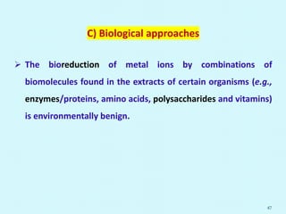 C) Biological approaches
 The bioreduction of metal ions by combinations of
biomolecules found in the extracts of certain organisms (e.g.,
enzymes/proteins, amino acids, polysaccharides and vitamins)
is environmentally benign.
47
 